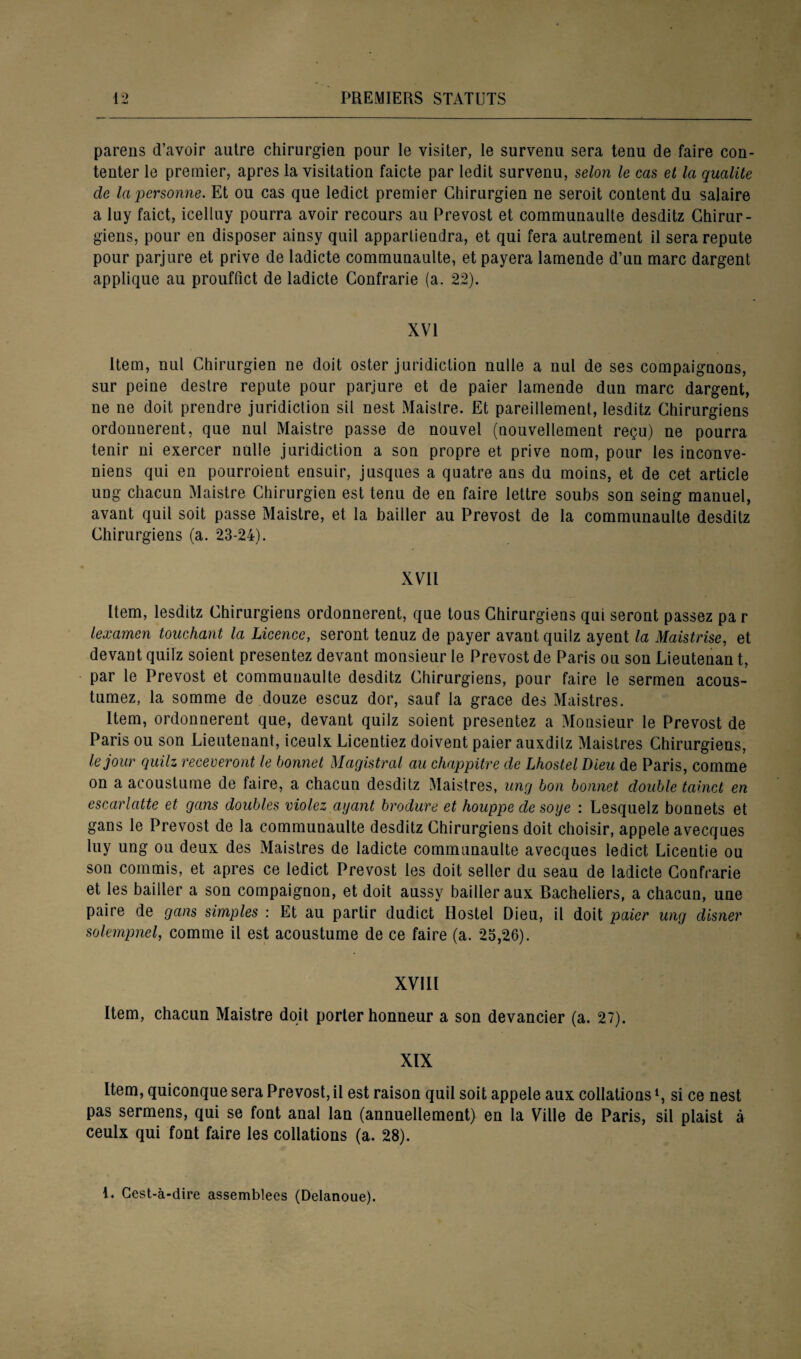 pareils d’avoir autre chirurgien pour le visiter, le survenu sera tenu de faire con¬ tenter le premier, apres la visitation faicte par ledit survenu, selon le cas et la qualité de la personne. Et ou cas que ledict premier Chirurgien ne seroit content du salaire a luy faict, icelluy pourra avoir recours au Prévost et communaulte desditz Chirur¬ giens, pour en disposer ainsy quil appartiendra, et qui fera autrement il sera repute pour parjure et prive de ladicte communaulte, et payera lamende d’un marc dargent applique au prouffict de ladicte Contrarie (a. 22). XVI item, nul Chirurgien ne doit oster juridiction nulle a nul de ses compaignons, sur peine destre repute pour parjure et de paier lamende dun marc dargent, ne ne doit prendre juridiction sil nest Maistre. Et pareillement, lesditz Chirurgiens ordonnèrent, que nul Maistre passe de nouvel (nouvellement reçu) ne pourra tenir ni exercer nulle juridiction a son propre et prive nom, pour les inconve- niens qui en pourroient ensuir, jusques a quatre ans du moins, et de cet article ung chacun Maistre Chirurgien est tenu de en faire lettre souhs son seing manuel, avant quil soit passe Maistre, et la bailler au Prévost de la communaulte desditz Chirurgiens (a. 23-24). XVII Item, lesditz Chirurgiens ordonnèrent, que tous Chirurgiens qui seront passez par lexamen touchant la Licence, seront tenuz de payer avant quilz ayent la Maistrise, et devant quilz soient présentez devant monsieur le Prévost de Paris ou son Lieutenan t, par le Prévost et communaulte desditz Chirurgiens, pour faire le sermen acous- tumez, la somme de douze escuz dor, sauf la grâce des Maistres. Item, ordonnèrent que, devant quilz soient présentez a Monsieur le Prévost de Paris ou son Lieutenant, iceulx Licentiez doivent paier auxdilz Maistres Chirurgiens, le jour quilz receveront le bonnet Magistral au chappitre de Lhostel Dieu de Paris, comme on a acoustume de faire, a chacun desditz Maistres, ung bon bonnet double tainct en escarlatte et gans doubles violez ayant brodure et houppe desoye : Lesquelz bonnets et gans le Prévost de la communaulte desditz Chirurgiens doit choisir, appelé avecques luy ung ou deux des Maistres de ladicte communaulte avecques ledict Licentie ou son commis, et apres ce ledict Prévost les doit seller du seau de ladicte Contrarie et les bailler a son compaignon, et doit aussy bailler aux Bacheliers, a chacun, une paire de gans simples : Et au partir dudict Hostel Dieu, il doit paier ung disner solempnel, comme il est acoustume de ce faire (a. 25,26). XVIII Item, chacun Maistre doit porter honneur a son devancier (a. 27). XIX Item, quiconque sera Prévost, il est raison quil soit appelé aux collations L si ce nest pas sermens, qui se font anal lan (annuellement) en la Ville de Paris, sil plaist à ceulx qui font faire les collations (a. 28). 1. Gest-à-dire assemblées (Delanoue).