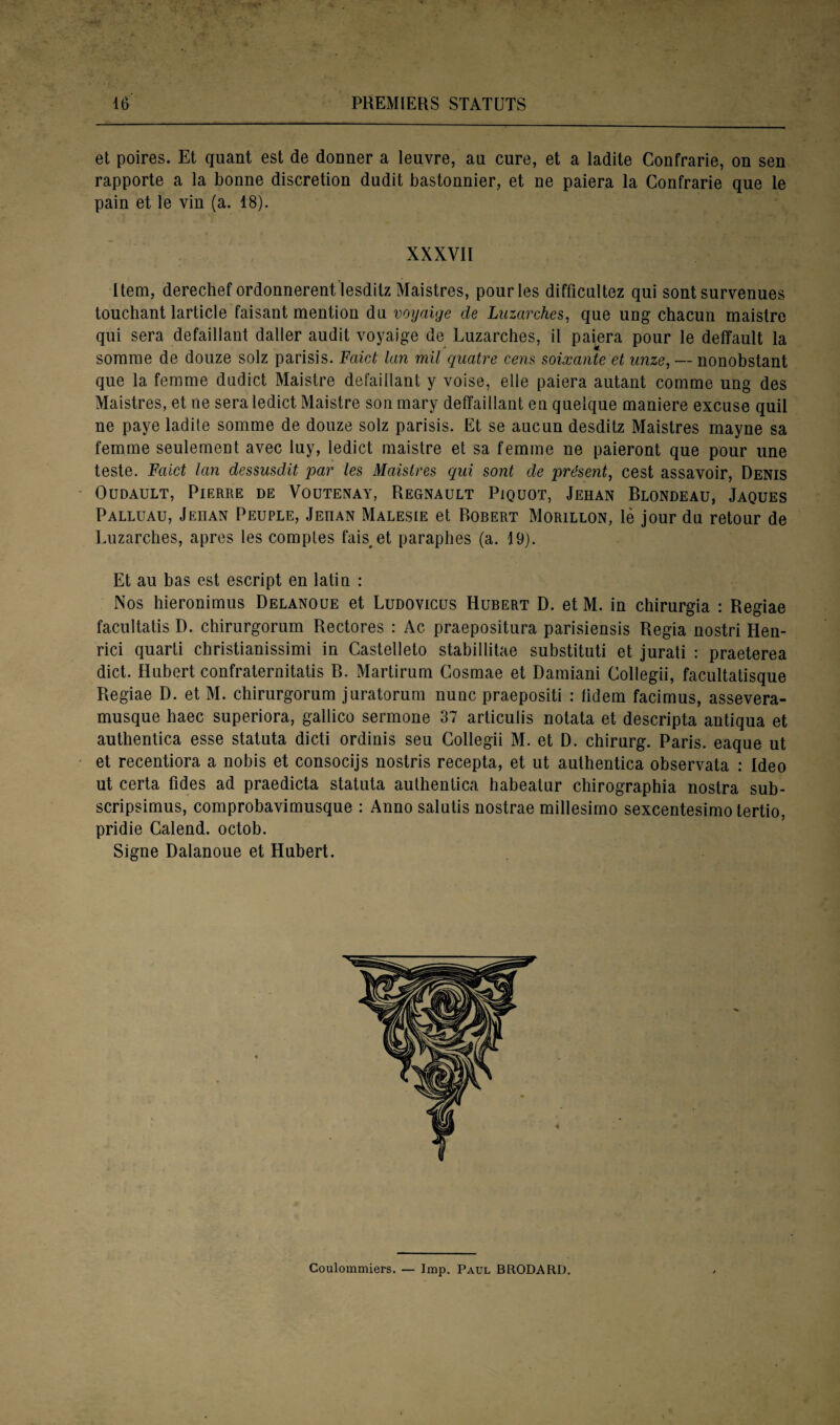 et poires. Et quant est de donner a leuvre, au cure, et a ladite Confrarie, on sen rapporte a la bonne discrétion dudit bastonnier, et ne paiera la Confrarie que le pain et le vin (a. 18). XXXVII Item, derechef ordonnèrent lesdilz Maistres, pour les difficultez qui sont survenues touchant larticle faisant mention du voyaige de Liizarches, que ung chacun maistre qui sera defaillant daller audit voyaige de Luzarches, il paiera pour le deffault la somme de douze solz parisis. Faict lan mil quatre cem soixante et iinze, — nonobstant que la femme dudict Maistre defaillant y voise, elle paiera autant comme ung des Maistres, et ne sera ledict Maistre son mary deffaillant en quelque maniéré excuse quil ne paye ladite somme de douze solz parisis. Et se aucun desditz Maistres mayne sa femme seulement avec luy, ledict maistre et sa femme ne paieront que pour une teste. Faict lan dessusdit par les Maistres qui sont de présent, cest assavoir, Denis OuDAULT, Pierre de Voutenay, Régnault Piquot, Jehan Blondeau, Jaques Palluau, Jehan Peuple, Jehan Malesie et Robert Morillon, lè jour du retour de Luzarches, apres les comptes fais^et paraphes (a. 19). Et au bas est escript en latin : Nos hieronimus Delanoue et Ludovigus Hubert D. et M. in chirurgia : Regiae facultalis D. chirurgorum Rectores : Ac praepositura parisiensis Regia nostri Hen- rici quarti christianissimi in Castelleto stabillitae substituti et jurati : praeterea dict. Hubert confraternitatis B. Martirum Cosmae et Damiani Collegii, facultatisque Regiae D. et M. chirurgorum juratorum nunc praepositi : üdem facimus, assevera- musque haec superiora, gallico sermone 37 articulis notata et descripta antiqua et authentica esse statuta dicti ordinis seu Collegii M. et D. chirurg. Paris, eaque ut et recentiora a nobis et consocijs nostris recepta, et ut authentica observata : Ideo ut certa fides ad praedicta statuta authentica habeatur chirographia nostra sub- scripsimus, comprobavimusque : Anno salutis nostrae millesirno sexcentesimo tertio, pridie Calend. octob. Signe Dalanoue et Hubert. Coulommiers. — lmp. Paul BRODA RD.
