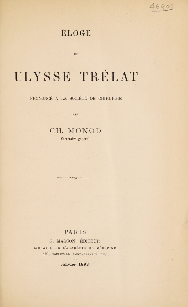 4^ ^ ® i ÉLOGE DE ULYSSE TRÉLAT PRONONCÉ A LA SOCIÉTÉ DE CHIRURGIE CH. MONOD Secrétaire général PARIS Ci. MASSON, ÉDITEUR LIBRAIRE DE l’ACADEMIE DE MEDECINE 120, BOULEVARD SAINT - GERMAIN, 120 Janvier 1893