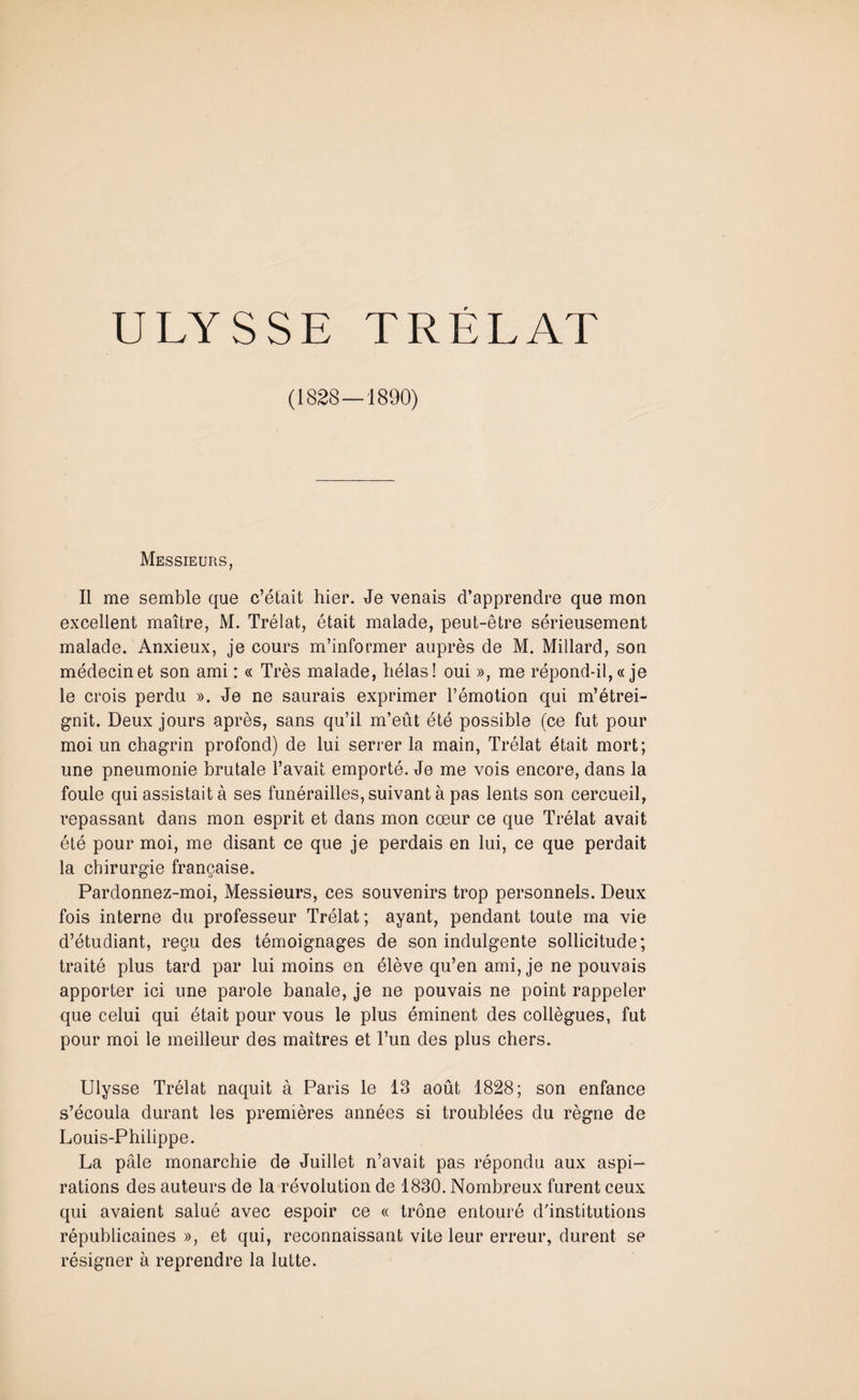 (1828—1890) Messieurs, Il me semble que c’était hier. Je venais d’apprendre que mon excellent maître, M. Trélat, était malade, peut-être sérieusement malade. Anxieux, je cours m’informer auprès de M. Millard, son médecin et son ami : « Très malade, hélas! oui », me répond-il, « je le crois perdu ». Je ne saurais exprimer l’émotion qui m’étrei¬ gnit. Deux jours après, sans qu’il m’eût été possible (ce fut pour moi un chagrin profond) de lui serrer la main, Trélat était mort; une pneumonie brutale l’avait emporté. Je me vois encore, dans la foule qui assistait à ses funérailles, suivant à pas lents son cercueil, repassant dans mon esprit et dans mon cœur ce que Trélat avait été pour moi, me disant ce que je perdais en lui, ce que perdait la chirurgie française. Pardonnez-moi, Messieurs, ces souvenirs trop personnels. Deux fois interne du professeur Trélat; ayant, pendant toute ma vie d’étudiant, reçu des témoignages de son indulgente sollicitude; traité plus tard par lui moins en élève qu’en ami, je ne pouvais apporter ici une parole banale, je ne pouvais ne point rappeler que celui qui était pour vous le plus éminent des collègues, fut pour moi le meilleur des maîtres et l’un des plus chers. Ulysse Trélat naquit à Paris le 13 août 1828; son enfance s’écoula durant les premières années si troublées du règne de Louis-Philippe. La pâle monarchie de Juillet n’avait pas répondu aux aspi¬ rations des auteurs de la révolution de 1830. Nombreux furent ceux qui avaient salué avec espoir ce « trône entouré d'institutions républicaines», et qui, reconnaissant vite leur erreur, durent se résigner à reprendre la lutte.