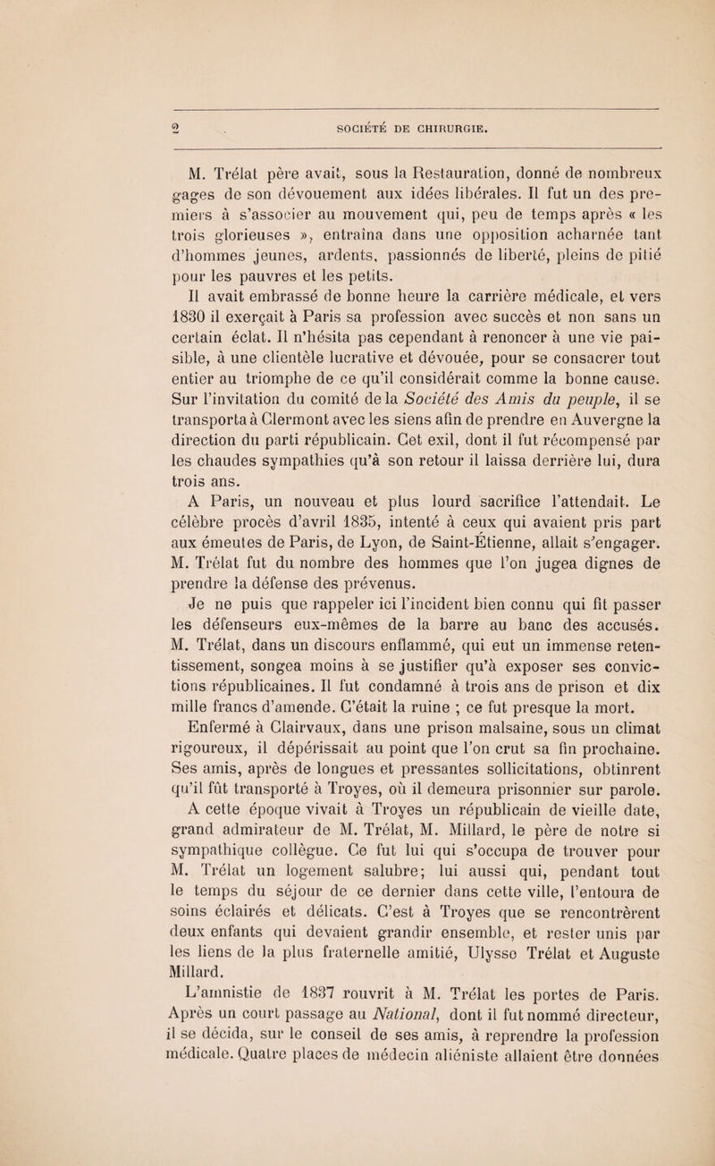 M. Trélat père avait, sous la Restauration, donné de nombreux gages de son dévouement aux idées libérales. Il fut un des pre¬ miers à s’associer au mouvement qui, peu de temps après « les trois glorieuses »? entraîna dans une opposition acharnée tant d’hommes jeunes, ardents, passionnés de liberté, pleins de pitié pour les pauvres et les petits. Il avait embrassé de bonne heure la carrière médicale, et vers 1830 il exerçait à Paris sa profession avec succès et non sans un certain éclat. Il n’hésita pas cependant à renoncer à une vie pai¬ sible, à une clientèle lucrative et dévouée, pour se consacrer tout entier au triomphe de ce qu’il considérait comme la bonne cause. Sur l’invitation du comité de la Société des Amis du peuple, il se transporta à Clermont avec les siens afin de prendre en Auvergne la direction du parti républicain. Cet exil, dont il fut récompensé par les chaudes sympathies qu’à son retour il laissa derrière lui, dura trois ans. A Paris, un nouveau et plus lourd sacrifice l’attendait. Le célèbre procès d’avril 1835, intenté à ceux qui avaient pris part aux émeutes de Paris, de Lyon, de Saint-Etienne, allait s'engager. M. Trélat fut du nombre des hommes que l’on jugea dignes de prendre la défense des prévenus. Je ne puis que rappeler ici l’incident bien connu qui fit passer les défenseurs eux-mêmes de la barre au banc des accusés. M. Trélat, dans un discours enflammé, qui eut un immense reten¬ tissement, songea moins à se justifier qu’à exposer ses convic¬ tions républicaines. Il fut condamné à trois ans de prison et dix mille francs d’amende. C’était la ruine ; ce fut presque la mort. Enfermé à Clairvaux, dans une prison malsaine, sous un climat rigoureux, il dépérissait au point que l’on crut sa fin prochaine. Ses amis, après de longues et pressantes sollicitations, obtinrent qu’il fût transporté à Troyes, où il demeura prisonnier sur parole. A cette époque vivait à Troyes un républicain de vieille date, grand admirateur de M. Trélat, M. Millard, le père de notre si sympathique collègue. Ce fut lui qui s’occupa de trouver pour M. Trélat un logement salubre; lui aussi qui, pendant tout le temps du séjour de ce dernier dans cette ville, l’entoura de soins éclairés et délicats. C’est à Troyes que se rencontrèrent deux enfants qui devaient grandir ensemble, et rester unis par les liens de la plus fraternelle amitié, Ulysse Trélat et Auguste Millard. L’amnistie de 1837 rouvrit à M. Trélat les portes de Paris. Après un court passage au National, dont il fut nommé directeur, il se décida, sur le conseil de ses amis, à reprendre la profession médicale. Quatre places de médecin aliéniste allaient être données