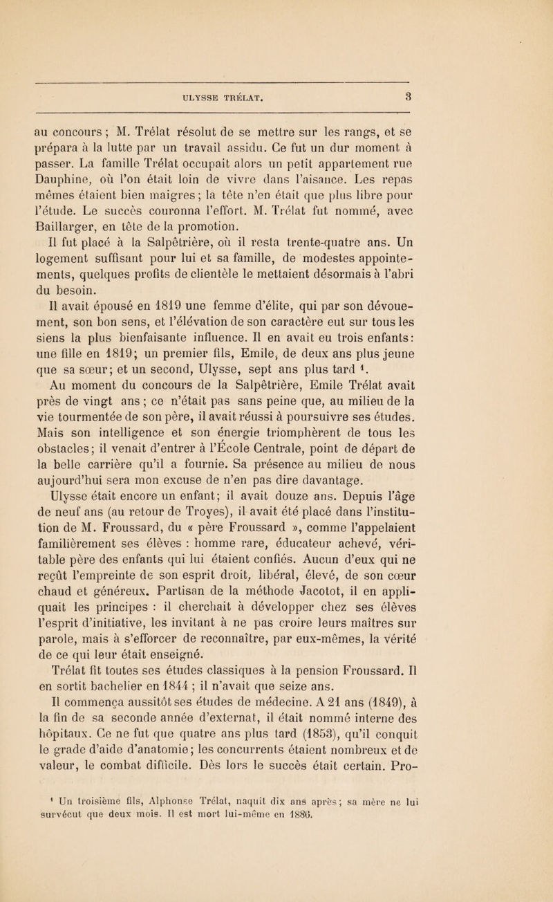 au concours ; M. Trélat résolut de se mettre sur les rangs, et se prépara à la lutte par un travail assidu. Ce fut un dur moment à passer. La famille Trélat occupait alors un petit appartement rue Dauphine, où Ton était loin de vivre dans l’aisance. Les repas mêmes étaient bien maigres; la tête n’en était que plus libre pour l’étude. Le succès couronna l’effort. M. Trélat fut nommé, avec Baillarger, en tête de la promotion. Il fut placé à la Salpêtrière, où il resta trente-quatre ans. Un logement suffisant pour lui et sa famille, de modestes appointe¬ ments, quelques profits de clientèle le mettaient désormais à l’abri du besoin. Il avait épousé en 1819 une femme d’élite, qui par son dévoue¬ ment, son bon sens, et l’élévation de son caractère eut sur tous les siens la plus bienfaisante influence. Il en avait eu trois enfants: une fille en 1819; un premier fils, Emile, de deux ans plus jeune que sa sœur; et un second, Ulysse, sept ans plus tard L Au moment du concours de la Salpêtrière, Emile Trélat avait près de vingt ans ; ce n’était pas sans peine que, au milieu de la vie tourmentée de son père, il avait réussi à poursuivre ses études. Mais son intelligence et son énergie triomphèrent de tous les obstacles; il venait d’entrer à l’Ecole Centrale, point de départ de la belle carrière qu’il a fournie. Sa présence au milieu de nous aujourd’hui sera mon excuse de n’en pas dire davantage. Ulysse était encore un enfant; il avait douze ans. Depuis l’âge de neuf ans (au retour de Troyes), il avait été placé dans l’institu¬ tion de M. Froussard, du « père Froussard », comme l’appelaient familièrement ses élèves : homme rare, éducateur achevé, véri¬ table père des enfants qui lui étaient confiés. Aucun d’eux qui ne reçût l’empreinte de son esprit droit, libéral, élevé, de son cœur chaud et généreux. Partisan de la méthode Jacotot, il en appli¬ quait les principes : il cherchait à développer chez ses élèves l’esprit d’initiative, les invitant à ne pas croire leurs maîtres sur parole, mais à s’efforcer de reconnaître, par eux-mêmes, la vérité de ce qui leur était enseigné. Trélat fit toutes ses études classiques à la pension Froussard. Il en sortit bachelier en 1844 ; il n’avait que seize ans. Il commença aussitôt ses études de médecine. A 21 ans (1849), à la fin de sa seconde année d’externat, il était nommé interne des hôpitaux. Ce ne fut que quatre ans plus tard (1853), qu’il conquit le grade d’aide d’anatomie; les concurrents étaient nombreux et de valeur, le combat difficile. Dès lors le succès était certain. Pro- 1 Un troisième fils, Alphonse Trélat, naquit dix ans après; sa mère ne lui survécut que deux mois. Il est mort lui-même en 1880.