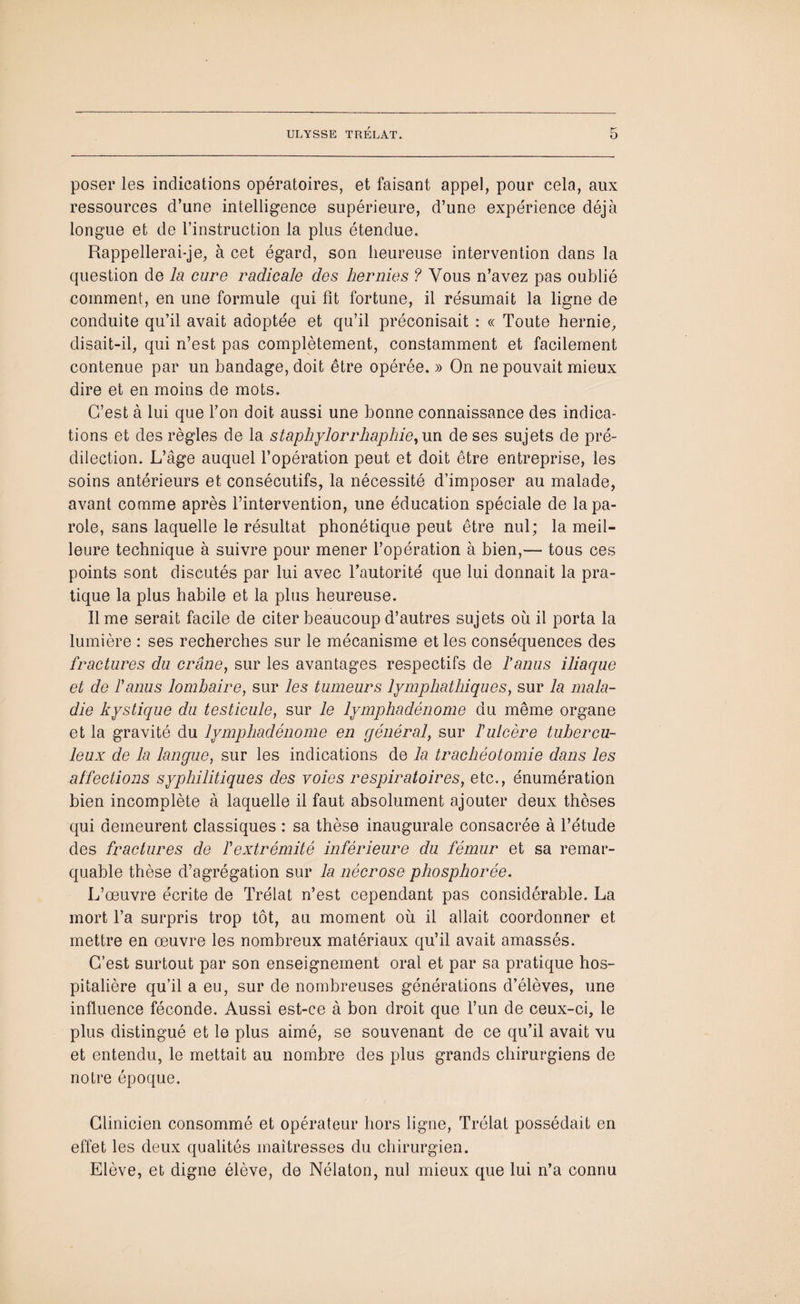 poser les indications opératoires, et faisant appel, pour cela, aux ressources d’une intelligence supérieure, d’une expérience déjà longue et de l’instruction la plus étendue. Rappellerai-je, à cet égard, son heureuse intervention dans la question de la cure radicale des hernies ? Vous n’avez pas oublié comment, en une formule qui fit fortune, il résumait la ligne de conduite qu’il avait adoptée et qu’il préconisait : « Toute hernie, disait-il, qui n’est pas complètement, constamment et facilement contenue par un bandage, doit être opérée. » On ne pouvait mieux dire et en moins de mots. C’est à lui que l’on doit, aussi une bonne connaissance des indica¬ tions et des règles de la staphylorrhaphie, un de ses sujets de pré¬ dilection. L’âge auquel l’opération peut et doit être entreprise, les soins antérieurs et consécutifs, la nécessité d’imposer au malade, avant comme après l’intervention, une éducation spéciale de la pa¬ role, sans laquelle le résultat phonétique peut être nul; la meil¬ leure technique à suivre pour mener l’opération à bien,— tous ces points sont discutés par lui avec l’autorité que lui donnait la pra¬ tique la plus habile et la plus heureuse. lime serait facile de citer beaucoup d’autres sujets où il porta la lumière : ses recherches sur le mécanisme et les conséquences des fractures du crâne, sur les avantages respectifs de fanus iliaque et de fanus lombaire, sur les tumeurs lymphathiques, sur la mala¬ die kystique du testicule, sur le lymphadénome du même organe et la gravité du lymphadénome en général, sur f ulcère tubercu¬ leux de la langue, sur les indications de la trachéotomie dans les affections syphilitiques des voies respiratoires, etc., énumération bien incomplète à laquelle il faut absolument ajouter deux thèses qui demeurent classiques : sa thèse inaugurale consacrée à l’étude des fractures de f extrémité inférieure du fémur et sa remar¬ quable thèse d’agrégation sur la nécrose phosphorée. L’œuvre écrite de Trélat n’est cependant pas considérable. La mort l’a surpris trop tôt, au moment où il allait coordonner et mettre en œuvre les nombreux matériaux qu’il avait amassés. C’est surtout par son enseignement oral et par sa pratique hos¬ pitalière qu’il a eu, sur de nombreuses générations d’élèves, une influence féconde. Aussi est-ce à bon droit que l’un de ceux-ci, le plus distingué et le plus aimé, se souvenant de ce qu’il avait vu et entendu, le mettait au nombre des plus grands chirurgiens de notre époque. Clinicien consommé et opérateur hors ligne, Trélat possédait en effet les deux qualités maîtresses du chirurgien. Elève, et digne élève, de Nélaton, nul mieux que lui n’a connu