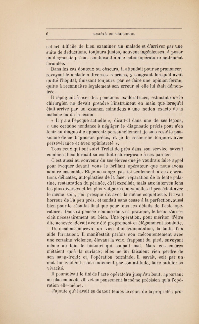 cet art difficile de bien examiner un malade et d'arriver par une suite de déductions, toujours justes, souvent ingénieuses, à poser un diagnostic précis, conduisant à une action opératoire nettement formulée. Dans les cas douteux ou obscurs, il attendait pour se prononcer, revoyant le malade à diverses reprises, y songeant lorsqu’il avait quitté l’hôpital, finissant toujours par se faire une opinion ferme, quitte à reconnaître loyalement son erreur si elle lui était démon¬ trée. Il répugnait à user des ponctions exploratrices, estimant que le chirurgien ne devait prendre l’instrument en main que lorsqu’il était arrivé par un examen minutieux à une notion exacte de la maladie ou de la lésion. « Il y a à l’époque actuelle », disait-il dans une de ses leçons, « une certaine tendance à négliger le diagnostic précis pour s’en tenir au diagnostic apparent; personnellement, je suis resté le pas¬ sionné de ce diagnostic précis, et je le recherche toujours avec persévérance et avec opiniâtreté ». Tous ceux qui ont suivi Trélat de près dans son service savent combien il conformait sa conduite chirurgicale à ces paroles. C’est aussi au souvenir de ses élèves que je voudrais faire appel pour évoquer devant vous le brillant opérateur que nous avons admiré ensemble. Et je ne songe pas ici seulement à ces opéra¬ tions délicates, autoplasties de la face, réparation de la fente pala¬ tine, restauration du périnée, où il excellait, mais aux interventions les plus diverses et les plus vulgaires, auxquelles il procédait avec le même soin, j’ai presque dit avec la même coquetterie. Il avait horreur de l’à peu près, et tendait sans cesse à la perfection, aussi bien pour le résultat final que pour tous les détails de l’acte opé¬ ratoire. Dans sa pensée comme dans sa pratique, le beau s’asso¬ ciait nécessairement au bien. Une opération, pour mériter d’être dite achevée, devait avoir été proprement et élégamment conduite. Un incident imprévu, un vice d’instrumentation, la faute d’un aide l’irritaient. Il manifestait parfois son mécontentement avec une certaine violence, élevant la voix, frappant du pied, envoyant même au loin le bistouri qui coupait mal. Mais ces colères n'étaient qu’à la surface; elles ne lui faisaient rien perdre de son sang-froid ; et, l’opération terminée, il savait, soit par un mot bienveillant, soit seulement par son attitude, faire oublier sa vivacité. Il poursuivait le fini de l’acte opératoire jusqu’au bout, apportant au placement des fils et au pansement la même précision qu’à l’opé¬ ration elle-même. J’ajoute qu’il avait eu de tout temps le souci de la propreté : pro-