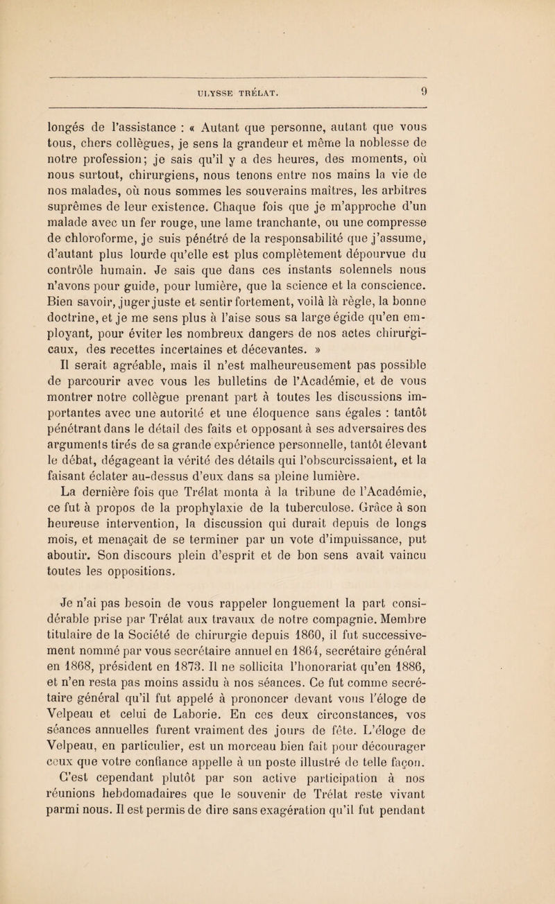 longés de l’assistance : « Autant que personne, autant que vous tous, chers collègues, je sens la grandeur et même la noblesse de notre profession; je sais qu’il y a des heures, des moments, où nous surtout, chirurgiens, nous tenons entre nos mains la vie de nos malades, où nous sommes les souverains maîtres, les arbitres suprêmes de leur existence. Chaque fois que je m’approche d’un malade avec un fer rouge, une lame tranchante, ou une compresse de chloroforme, je suis pénétré de la responsabilité que j’assume, d’autant plus lourde qu’elle est plus complètement dépourvue du contrôle humain. Je sais que dans ces instants solennels nous n’avons pour guide, pour lumière, que la science et la conscience. Bien savoir, juger juste et sentir fortement, voilà là règle, la bonne doctrine, et je me sens plus à l’aise sous sa large égide qu’en em¬ ployant, pour éviter les nombreux dangers de nos actes chirurgi¬ caux, des recettes incertaines et décevantes. » Il serait agréable, mais il n’est malheureusement pas possible de parcourir avec vous les bulletins de l’Académie, et de vous montrer notre collègue prenant part à toutes les discussions im¬ portantes avec une autorité et une éloquence sans égales : tantôt pénétrant dans le détail des faits et opposant à ses adversaires des arguments tirés de sa grande expérience personnelle, tantôt élevant le débat, dégageant la vérité des détails qui l’obscurcissaient, et la faisant éclater au-dessus d’eux dans sa pleine lumière. La dernière fois que Trélat monta à la tribune de l’Académie, ce fut à propos de la prophylaxie de la tuberculose. Grâce à son heureuse intervention, la discussion qui durait depuis de longs mois, et menaçait de se terminer par un vote d’impuissance, put aboutir. Son discours plein d’esprit et de bon sens avait vaincu toutes les oppositions. Je n’ai pas besoin de vous rappeler longuement la part consi¬ dérable prise par Trélat aux travaux de notre compagnie. Membre titulaire de la Société de chirurgie depuis 1860, il fut successive¬ ment nommé par vous secrétaire annuel en 1864, secrétaire général en 1868, président en 1873. Il ne sollicita l’honorariat qu’en 1886, et n’en resta pas moins assidu à nos séances. Ce fut comme secré¬ taire général qu’il fut appelé à prononcer devant vous l’éloge de Velpeau et celui de Laborie. En ces deux circonstances, vos séances annuelles furent vraiment des jours de fête. L’éloge de Velpeau, en particulier, est un morceau bien fait pour décourager ceux que votre confiance appelle à un poste illustré de telle façon. C’est cependant plutôt par son active participation à nos réunions hebdomadaires que le souvenir de Trélat reste vivant parmi nous. Il est permis de dire sans exagération qu’il fut pendant