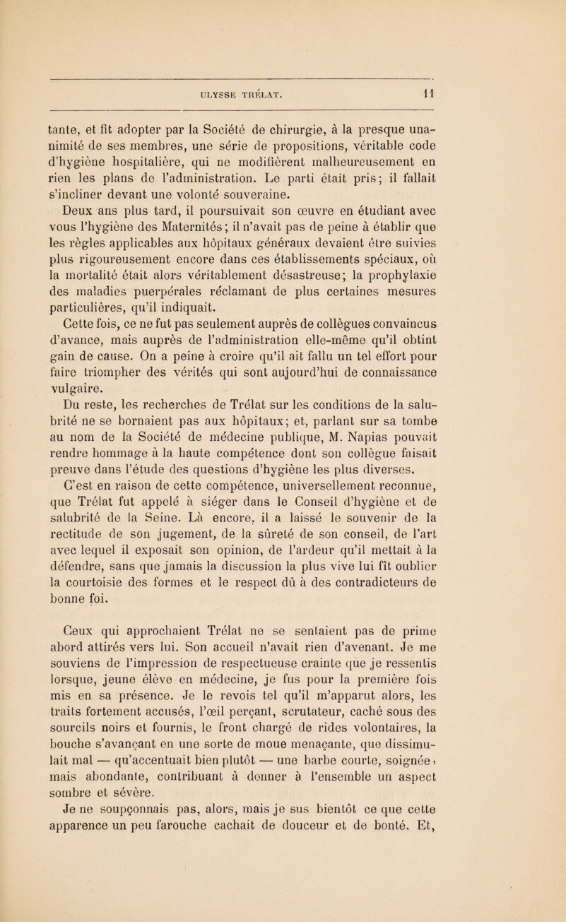 tante, et fit adopter par la Société de chirurgie, à la presque una¬ nimité de ses membres, une série de propositions, véritable code d’hygiène hospitalière, qui ne modifièrent malheureusement en rien les plans de l’administration. Le parti était pris; il fallait s’incliner devant une volonté souveraine. Deux ans plus tard, il poursuivait son œuvre en étudiant avec vous l’hygiène des Maternités; il n’avait pas de peine à établir que les règles applicables aux hôpitaux généraux devaient être suivies plus rigoureusement encore dans ces établissements spéciaux, où la mortalité était alors véritablement désastreuse; la prophylaxie des maladies puerpérales réclamant de plus certaines mesures particulières, qu’il indiquait. Cette fois, ce ne fut pas seulement auprès de collègues convaincus d’avance, mais auprès de l’administration elle-même qu’il obtint gain de cause. On a peine à croire qu’il ait fallu un tel effort pour faire triompher des vérités qui sont aujourd’hui de connaissance vulgaire. Du reste, les recherches de Trélat sur les conditions de la salu¬ brité ne se bornaient pas aux hôpitaux; et, parlant sur sa tombe au nom de la Société de médecine publique, M. Napias pouvait rendre hommage à la haute compétence dont son collègue faisait preuve dans l’étude des questions d’hygiène les plus diverses. C’est en raison de cette compétence, universellement reconnue, que Trélat fut appelé à siéger dans le Conseil d’hygiène et de salubrité de la Seine. Là encore, il a laissé le souvenir de la rectitude de son jugement, de la sûreté de son conseil, de l’art avec lequel il exposait son opinion, de l’ardeur qu’il mettait à la défendre, sans que jamais la discussion la plus vive lui fît oublier la courtoisie des formes et le respect dû à des contradicteurs de bonne foi. Ceux qui approchaient Trélat ne se sentaient pas de prime abord attirés vers lui. Son accueil n’avait rien d’avenant. Je me souviens de l’impression de respectueuse crainte que je ressentis lorsque, jeune élève en médecine, je fus pour la première fois mis en sa présence. Je le revois tel qu’il m’apparut alors, les traits fortement accusés, l’œil perçant, scrutateur, caché sous des sourcils noirs et fournis, le front chargé de rides volontaires, la bouche s’avançant en une sorte de moue menaçante, que dissimu¬ lait mal — qu’accentuait bien plutôt — une barbe courte, soignée? mais abondante, contribuant à donner à l’ensemble un aspect sombre et sévère. Je ne soupçonnais pas, alors, mais je sus bientôt ce que cette apparence un peu farouche cachait de douceur et de bonté. Et,
