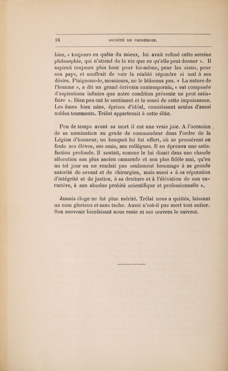bien, « toujours en quête du mieux, lui avait refusé cette sereine philosophie, qui n’attend de la vie que ce qu’elle peut donner ». Il aspirait toujours plus haut pour lui-même, pour les siens, pour son pays, et souffrait de voir la réalité répondre si mal à ses désirs. Plaignons-le, messieurs, ne le blâmons pas. « La nature de l’homme », a dit un grand écrivain contemporain, « est composée d’aspirations infinies que notre condition présente ne peut satis¬ faire ». Bien peu ont le sentiment et Je souci de cette impuissance. Les âmes bien nées, éprises d’idéal, connaissent seules d’aussi nobles tourments. Trélat appartenait à cette élite. Peu de temps avant sa mort il eut une vraie joie. A l’occasion de sa nomination au grade de commandeur dans l’ordre de la Légion d’honneur, un banquet lui fut offert, où se pressèrent en foule ses élèves, ses amis, ses collègues. Il en éprouva une satis¬ faction profonde. Il sentait, comme le lui disait dans une chaude allocution son plus ancien camarade et son plus fidèle ami, qu’en un tel jour on ne rendait pas seulement hommage à sa grande autorité de savant et de chirurgien, mais aussi « à sa réputation d’intégrité et de justice, à sa droiture et à l’élévation de son ca¬ ractère, à son absolue probité scientifique et professionnelle ». Jamais éloge ne fut plus mérité. Trélat nous a quittés, laissant un nom glorieux et sans tache. Aussi n’est-il pas mort tout entier. Son souvenir bienfaisant nous reste et ses œuvres le suivent.