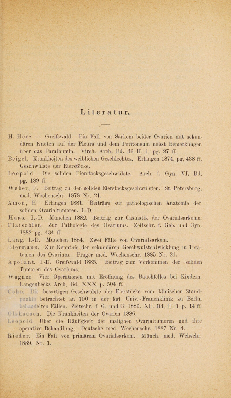 Literatur. H. Herz — Greifswald. Ein Fall von Sarkom beider Ovarien mit sekun¬ dären Knoten auf der Pleura und dem Peritoneum nebst Bemerkungen über das Paralbumin. Virch. Arch. Bd, 36 H. 1. pg. 97 ff. Beigei. Krankheitendes weiblichen Geschlechtes. Erlangen 1874. pg. 438 ff. Geschwülste der Eierstöcke. Leopold. Die soliden Eierstocksgeschwülste. Arch. f. Gyn. VI. Bd. pg. 189 ff. Weber, P. Beitrag zu den soliden Eierstocksgeschwülsten. St. Petersburg, med. Wochensehr. 1878 Nr. 21. Amon, H. Erlangen 1881. Beiträge zur pathologischen Anatomie der soliden Ovarialtumoren. I.-D. Haas. I.-D. München 1882. Beitrag zur Casuistik der Ovarialsarkome. Flai schien. Zur Pathologie des Ovariutns. Zeitsclir. f. Geb. und Gyn. 1882 pg. 434 ff. Lang. I.-D. München 1884. Zwei Fälle von Ovarialsarkom. Bier manu. Zur Kenntnis der sekundären Geschwulstentwicklung iu Tera¬ tomen des Ovarium. Prager med. Woclienschr. 1885 Nr. 21. Apolant. I.-D. Greifswald 1885. Beitrag zum Yorkommen der soliden Tumoren des Ovariums. Wagner. Vier Operationen mit Eröffnung des Bauchfelles bei Kindern. Langenbecks Arch. Bd. XXX p. 504 ff. ! n • bösartigen Geschwülste der Eierstöcke vom klinischen Stand¬ betrachtet an 100 in der kgl. Univ.-Frauenklinik zu Berlin eiten Fällen. Zeitschr. f. G. und G. 1886. XII. Bd. H. 1 p. 14 ff. hausen. Die Krankheiten der Ovarien 1886. Leopold. Über die Häufigkeit der malignen Ovarialtumoren und ihre operative Behandlung. Deutsche med. Wocbenschr. 1887 Nr. 4. Bieder. Ein Fall von primärem Ovarialsarkom. Münch, med. Wchschr.