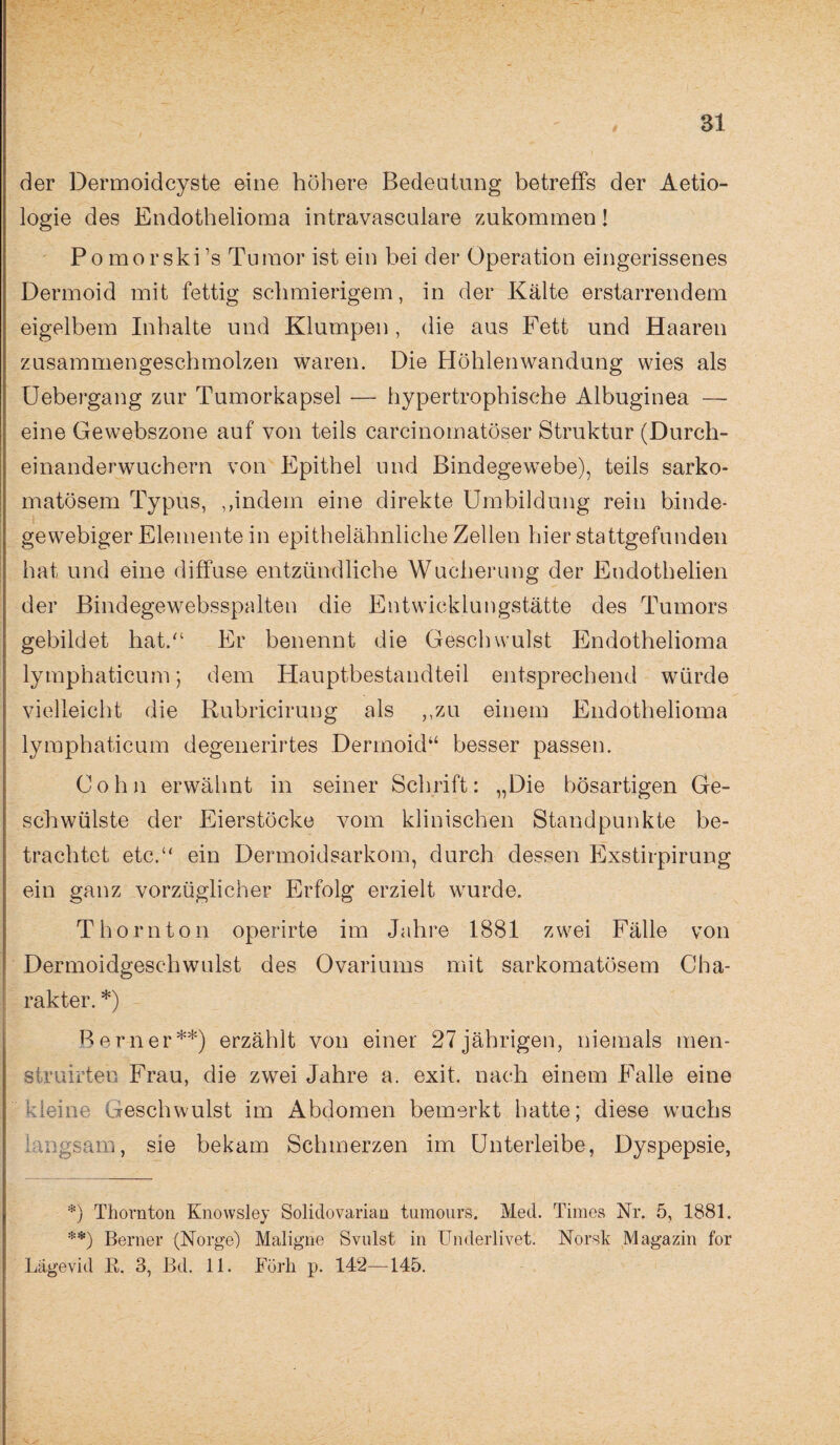 der Dermoidcyste eine höhere Bedeutung betreffs der Aetio- logie des Endothelioma intravasculare zukommen! Po mo rski ’s Tumor ist ein bei der Operation eingerissenes Dermoid mit fettig schmierigem, in der Kälte erstarrendem eigelbem Inhalte und Klumpen, die aus Fett und Haaren zusammengeschmolzen waren. Die Höhlenwandung wies als Uebergang zur Tumorkapsel — hypertrophische Albuginea — eine Gewebszone auf von teils carcinomatöser Struktur (Durch¬ einanderwuchern von Epithel und Bindegewebe), teils sarko- matösem Typus, ,,indem eine direkte Umbildung rein binde¬ gewebiger Elemente in epithelähnliche Zellen hier stattgefunden hat und eine diffuse entzündliche Wucherung der Eudothelien der Bindegewebsspalten die Entwicklungstätte des Tumors gebildet hat.“ Er benennt die Geschwulst Endothelioma lymphaticum; dem Hauptbestandteil entsprechend würde vielleicht die Rubrfcirung als „zu einem Endothelioma lymphaticum degenerirtes Dermoid“ besser passen. Cohn erwähnt in seiner Schrift: „Die bösartigen Ge¬ schwülste der Eierstöcke vom klinischen Standpunkte be¬ trachtet etc.“ ein Dermoidsarkom, durch dessen Exstirpirung ein ganz vorzüglicher Erfolg erzielt wurde. Thornton operirte im Jahre 1881 zwei Fälle von Dermoidgeschwulst des Ovariums mit sarkomatösem Cha¬ rakter. *) Berner**) erzählt von einer 27jährigen, niemals men- struirteu Frau, die zwei Jahre a. exit. nach einem Falle eine kleine Geschwulst im Abdomen bemerkt hatte; diese wuchs langsam, sie bekam Schmerzen im Unterleibe, Dyspepsie, *) Thornton Knowsley Solidovarian tumours. Med. Times Nr. 5, 1881. *•) Berner (Norge) Maligne Svulst in Underlivet. Norsk Magazin for Lägevid E. 3, Bd. 11. Förh p. 142—145.