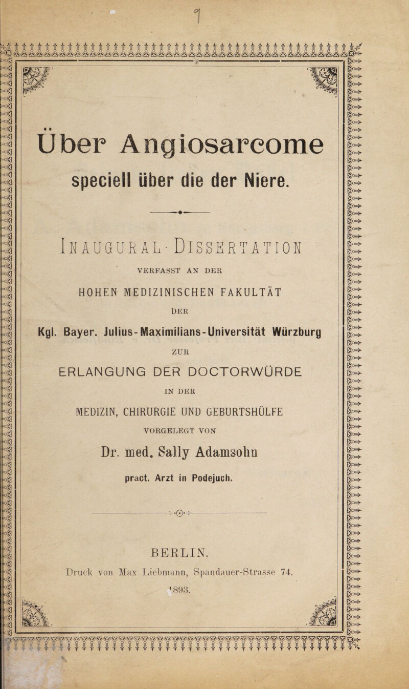 □ Q c&GSl Ha t-c® Ha ■<! <-3 H ^3 ^g ka ■c® ca «3 ^g ^<3 3 Kg <g h°| M3 I I 3 3 k kl *3 <g *3 <a <g <g *3 *3 *3 3 •3 3 Ml *3 <3 <3 *3 <3 <g <3 *3 <3 ■• 3 <1 •3 <3 |C@ rä 3 m °3 p3 - 3 r3 • 3 <3 °3 M 0® 3 •■3 <3 3 ivöiö/öiiö ,'öi£SvQ'iS'.'S'^S'/Sf/2SvSvSvQ'i£SvQi Qv'QvQ^Ä^v^v^ ÖC §M- v- • 9 Uber Angiosarcome speciell über die der Niere. Inaugural - Dissertation VERFASST AN DER HOHEN MEDIZINISCHEN FAKULTÄT DER Kgl. Bayer. Julius-Maximilians-Universität Würzburg ZUR ERLANGUNG DER DOCTORWÜRDE IN DER MEDIZIN, CHIRURGIE UND GEBURTSHÜLFE VORGELEGT VON Dr. med. Sally Adamsolm pract. Arzt in Podejuch. BERLIN. Druck von Max Liebmann, Spandauer-Strasse 74. 1893. its^ eH- DK- §°4- ||M- 1= W Dm- Dm- E?M- DM 3m- & Dm* & W- 0c w Dm- |= w J«*- ?JM- j» Dy ft |m- jm- EH- Dm- |m- Bm- B>°n- |M |m- 3m- §m- §m- I >M- & DA Dy Dc & & |y D/ |y Ip^ D^ B^ R^-^^TTTffTTfTfTfTTffTWfTfTfTWWfTft'fTTTfTfW