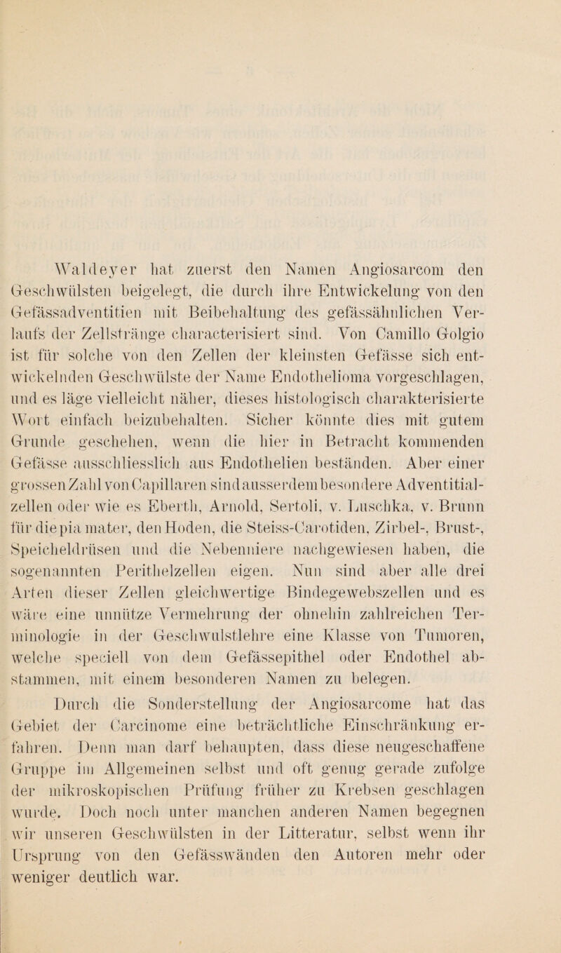 Waldeyer hat zuerst den Namen Angiosarcom den Geschwülsten beigelegt, die durch ihre Entwickelung von den Gefässadventitien mit Beibehaltung des gefässähnlichen Ver¬ laufs der Zellstränge characterisiert sind. Von Camillo Golgio ist für solche von den Zellen der kleinsten Gelasse sich ent¬ wickelnden Geschwülste der Name Endothelioma vorgeschlagen, und es läge vielleicht näher, dieses histologisch charakterisierte Wort einfach beizubehalten. Sicher könnte dies mit gutem Grunde geschehen, wenn die hier in Betracht kommenden Gefässe ausschliesslich aus Endothelien beständen. Aber einer grossen Zahl von Capillaren sindausserdembesondere Adventitial- zellen oder wie es Ebertli, Arnold, Sertoli, v. Luschka, v. Brunn für diepia mater, den Hoden, die Steiss-Carotiden, Zirbel-, Brust-, Speicheldrüsen und die Nebenniere nachgewiesen haben, die sogenannten Perithelzellen eigen. Nun sind aber alle drei Arten dieser Zellen gleichwertige Bindegewebszellen und es wäre eine unnütze Vermehrung der ohnehin zahlreichen Ter¬ minologie in der Geschwulstlehre eine Klasse von Tumoren, welche speciell von dem Gefässepithel oder Endothel ab¬ stammen, mit einem besonderen Namen zu belegen. Durch die Sonderstellung der Angiosarcome hat das Gebiet der Carcinome eine beträchtliche Einschränkung er¬ fahren. Denn man darf behaupten, dass diese neugeschaffene Gruppe im Allgemeinen selbst und oft genug gerade zufolge der mikroskopischen Prüfung früher zu Krebsen geschlagen wurde. Doch noch unter manchen anderen Namen begegnen wir unseren Geschwülsten in der Litteratur, selbst wenn ihr Ursprung von den Gefässwänden den Autoren mehr oder weniger deutlich war.