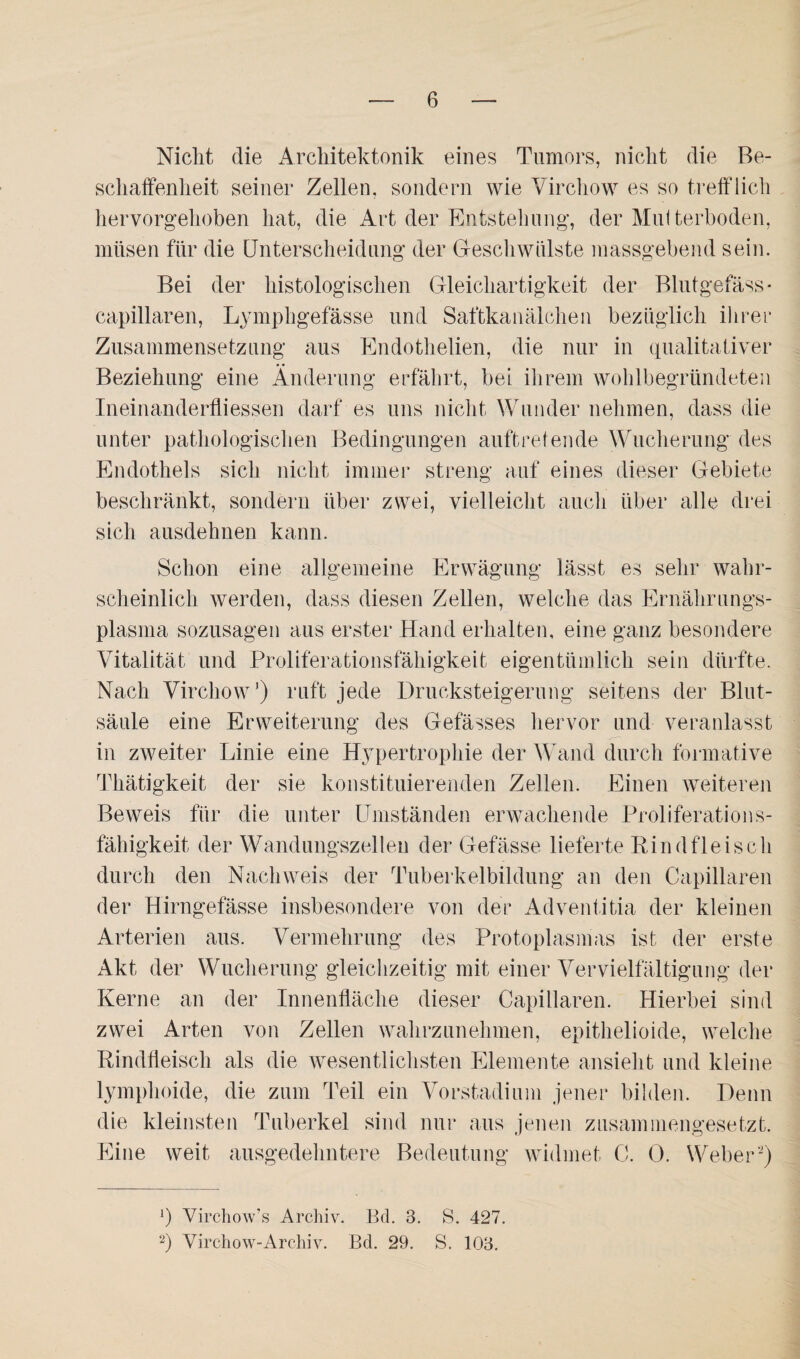 Nicht die Architektonik eines Tumors, nicht die Be¬ schaffenheit seiner Zellen, sondern wie Virchow es so trefflich hervorgehoben hat, die Art der Entstehung, der Multerboden, müsen für die Unterscheidung der Geschwülste massgebend sein. Bei der histologischen Gleichartigkeit der Blutgefäss- capillaren, Lymphgefässe und Saftkanälchen bezüglich ihrer Zusammensetzung aus Endothelien, die nur in qualitativer Beziehung eine Änderung erfährt, bei ihrem wohlbegründeten Ineinanderfliessen darf es uns nicht Wunder nehmen, dass die unter pathologischen Bedingungen auftretende Wucherung des Endothels sich nicht immer streng auf eines dieser Gebiete beschränkt, sondern über zwei, vielleicht auch über alle drei sich ausdehnen kann. Schon eine allgemeine Erwägung lässt es sehr wahr¬ scheinlich werden, dass diesen Zellen, welche das Ernährungs¬ plasma sozusagen aus erster Hand erhalten, eine ganz besondere Vitalität und Proliferationsfähigkeit eigentümlich sein dürfte. Nach Virchow’) ruft jede Drucksteigerung seitens der Blut¬ säule eine Erweiterung des Gefässes hervor und veranlasst in zweiter Linie eine Hypertrophie der Wand durch formative Thätigkeit der sie konstituierenden Zellen. Einen weiteren Beweis für die unter Umständen erwachende Proliferations¬ fähigkeit der Wandungszellen der Gefässe lieferte Rindfleisch durch den Nachweis der Tuberkelbildung an den Capillaren der Hirngefässe insbesondere von der Adventitia der kleinen Arterien aus. Vermehrung des Protoplasmas ist der erste Akt der Wucherung gleichzeitig mit einer Vervielfältigung der Kerne an der Innenfläche dieser Capillaren. Hierbei sind zwei Arten von Zellen wahrzunehmen, epithelioide, welche Rindfleisch als die wesentlichsten Elemente ansieht und kleine lymphoide, die zum Teil ein Vorstadium jener bilden. Denn die kleinsten Tuberkel sind nur aus jenen zusammengesetzt. Eine weit ausgedehntere Bedeutung widmet C. 0. Weber* 2) ]) Virchow’s Archiv. Bd. 3. S. 427. 2) Virchow-Archiv. Bd. 29. S. 103.