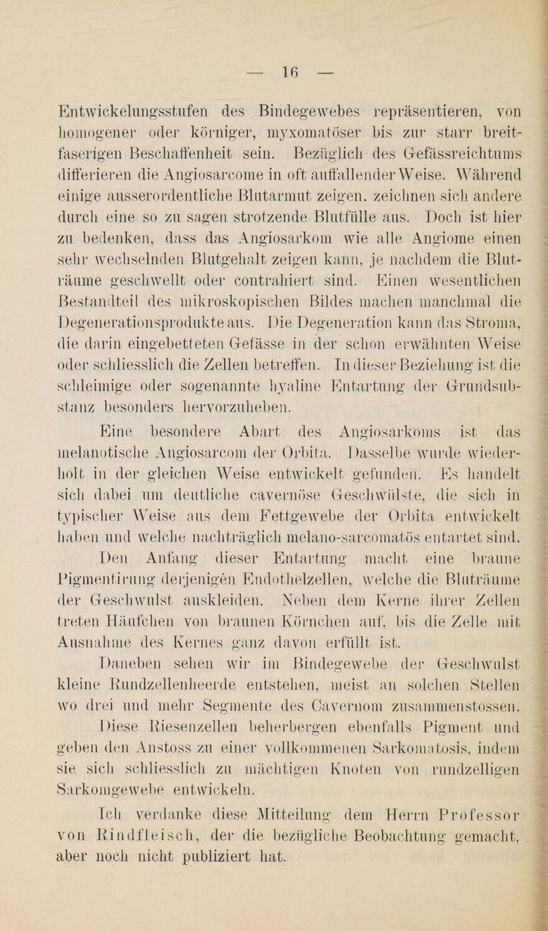 Entwickelungsstufen des Bindegewebes repräsentieren, von homogener oder körniger, myxomatöser bis zur starr breit¬ faserigen Beschaffenheit sein. Bezüglich des Gefässreichtums differieren die Angiosarcome in oft auffallender Weise. Während einige ausserordentliche Blutarmut zeigen, zeichnen sich andere durch eine so zu sagen strotzende Blutfülle aus. Doch ist hier zu bedenken, dass das Angiosarkom wie alle Angiome einen sehr wechselnden Blutgehalt zeigen kann, je nachdem die Blut¬ räume geschwellt oder contrahiert sind. Einen wesentlichen Bestandteil des mikroskopischen Bildes machen manchmal die Degenerationsprodukte aus. Die Degeneration kann das Stroma, die darin eingebetteten Gefässe in der schon erwähnten Weise oder schliesslich die Zellen betreffen. In dieser Beziehung ist die schleimige oder sogenannte hyaline Entartung der Grundsub¬ stanz besonders hervorzuheben. Eine besondere Abart des Angiosarkom s ist das melanotische Angiosarcom der Orbita. Dasselbe wurde wieder¬ holt, in der gleichen Weise entwickelt gefunden. Es handelt sich dabei um deutliche cavernöse Geschwülste, die sich in typischer Weise aus dem Fettgewebe der Orbita entwickelt haben und welche nachträglich melano-sarcomatös entartet sind. Den Anfang dieser Entartung macht eine braune Pigmenti rang derjenigen Endothelzellen, welche die Bluträume der Geschwulst auskleiden. Neben dem Kerne ihrer Zellen treten Häufchen von braunen Körnchen auf, bis die Zelle mit Ausnahme des Kernes ganz davon erfüllt ist. Daneben sehen wir im Bindegewebe der Geschwulst kleine Kundzellenheerde entstehen, meist an solchen Stellen wo drei und mehr Segmente des Cavernom zusammenstossen. Diese Riesenzellen beherbergen ebenfalls Pigment und geben den Anstoss zu einer vollkommenen Sarkomatosis, indem sie sich schliesslich zu mächtigen Knoten von rundzeiligen Sa rkom ge web e e n t wick ei n. Ich verdanke diese Mitteilung dem Herrn Professor von Rindfleisch, der die bezügliche Beobachtung gemacht, aber noch nicht publiziert hat.