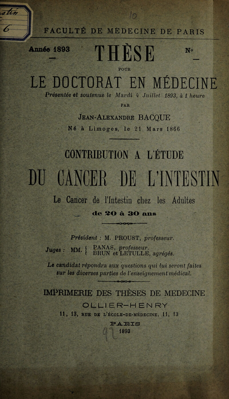 J FACULTÉ DE MÉDECINE DE PARIS . I ■ - — - ->■ J _____ Année 1893 THÈSE POUR LE DOCTORAT EN MÉDECINE Présentée et soutenue le Mardi 4 Juillet 1893, à 1 heure PAR Jean-Alexandre BACQUE Né à Limoges, le 21 Mars 1866 CONTRIBUTION A L’ÉTUDE Le Cancer de l’Intestin chez les Adultes de à 30 ans «ooo^g» Président : M. PROUST, professeur. Juges : MM. PANAS, professeur. BRUN et LETULLB, agrégés. Le candidat répondra aux questions qui lui seront faites Sur les diverses parties de l’enseignement médical. —.—:—■ IMPRIMERIE DES THÈSES DE MEDECINE OLLIER-HENRY 11, 13, RUE DE l’école-de-médecine, 11, 13 1893