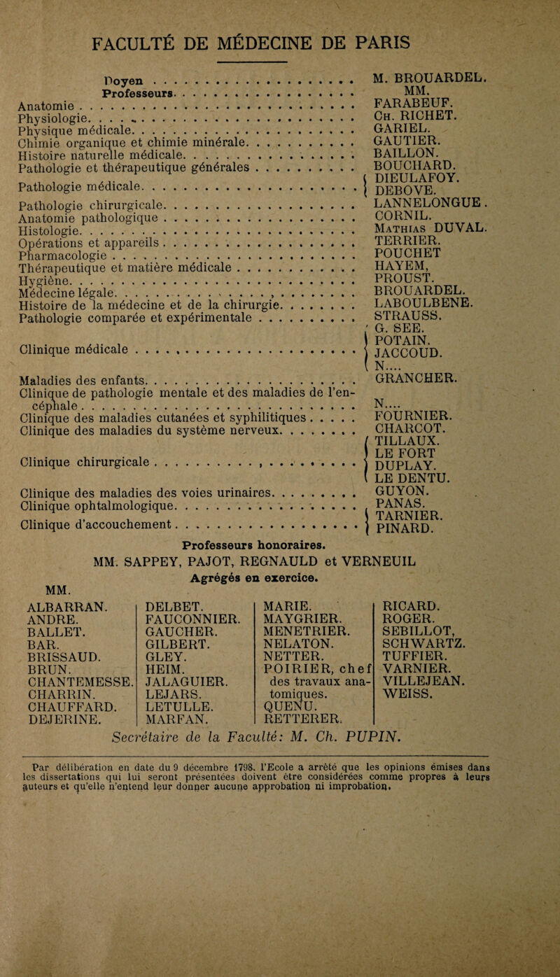 Doyen.. • Professeurs... Anatomie. Physiologie. • • • .. Physique médicale. Chimie organique et chimie minérale. Histoire naturelle médicale.. Pathologie et thérapeutique générales. Pathologie médicale... Pathologie chirurgicale. Anatomie pathologique. Histologie. Opérations et appareils. Pharmacologie. Thérapeutique et matière médicale. Hygiène. Médecine légale... Histoire de la médecine et de la chirurgie. Pathologie comparée et expérimentale. Clinique médicale. Maladies des enfants. Clinique de pathologie mentale et des maladies de l’en¬ céphale . Clinique des maladies cutanées et syphilitiques. Clinique des maladies du système nerveux. Clinique chirurgicale.. . Clinique des maladies des voies urinaires. Clinique ophtalmologique. Clinique d’accouchement. M. BROUARDEL. MM. FARABEUF. Ch. RICHET. GARIEL. GAUTIER. BAILLON. BOUCHARD, l DIEULAFOY. 1 DEBOVE. LANNELONGUE. CORNIL. Mathias DUVAL. TERRIER. POUCHET HAYEM, PROUST. BROUARDEL. LABOULBENE. STRAUSS. ; G. SEE. ) POTAIN. ) JACCOUD. ( N.... GRANCHER. N. ... FOURNIER. CHARCOT. / TILLAUX. ) LE FORT ) DUPLAY. ( LE DENTU. GUYON. PANAS. TARNIER. ) PINARD. Professeurs honoraires. MM. SAPPEY, PAJOT, REGNAULD et VERNEUIL Agrégés en exercice. MM. ALBARRAN. ANDRE. BALLET. BAR. BRISSAUD. BRUN. CHANTEMESSE. CHARRIN. CHAUFFARD. DEJERINE. DELBET. FAUCONNIER. GAUCHER. GILBERT. GLEY. HEIM. JALAGUIER. LE JARS. LETULLE. MARFAN. MARIE. MAYGRIER. MENETRIER. NELATON. NETTER. POIRIER, chef des travaux ana¬ tomiques. QUENU. RETTERER. RICARD. ROGER. SEBILLOT, SCHWARTZ. TUFFIER. VARNIER. VILLEJEAN. WEISS. Secrétaire de la Faculté: M. Ch. PUPIN. Par délibération en date du 9 décembre 1798. l’Ecole a arrêté que les opinions émises dans ® . les dissertations qui lui seront présentées doivent être considérées comme propres à leurs auteurs et c^u’elle n’entend leur donner aucune approbation ni improbation»