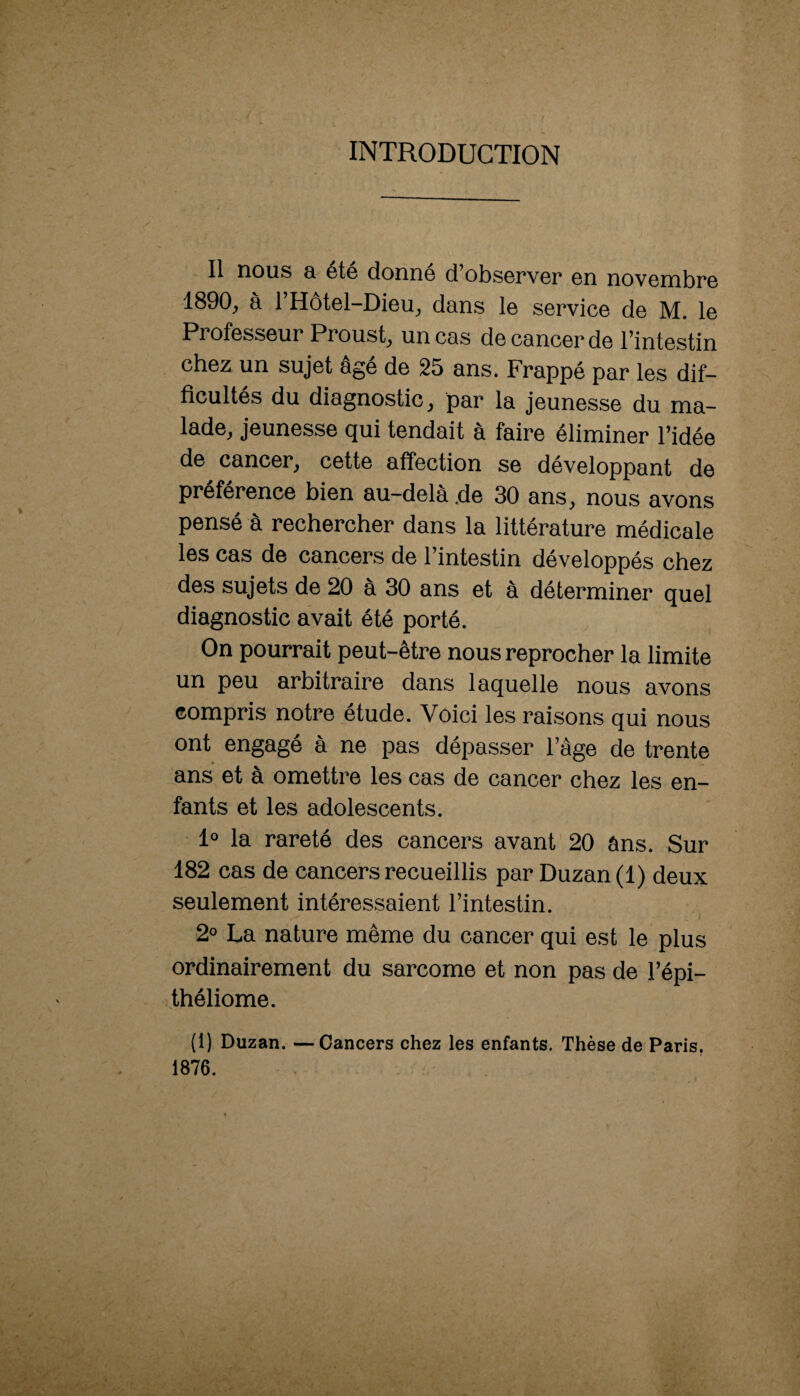 INTRODUCTION Il nous a été donné d’observer en novembre 1890, à l’Hôtel-Dieu, dans le service de M. le Professeur Proust, un cas de cancer de l’intestin chez un sujet âgé de 25 ans. Frappé par les dif¬ ficultés du diagnostic, par la jeunesse du ma¬ lade, jeunesse qui tendait à faire éliminer l’idée de cancer, cette affection se développant de préférence bien au-delà de 30 ans, nous avons pensé à rechercher dans la littérature médicale les cas de cancers de l’intestin développés chez des sujets de 20 à 30 ans et à déterminer quel diagnostic avait été porté. On pourrait peut-être nous reprocher la limite un peu arbitraire dans laquelle nous avons compris notre étude. Voici les raisons qui nous ont engagé à ne pas dépasser l’âge de trente ans et à omettre les cas de cancer chez les en¬ fants et les adolescents. 1“ la rareté des cancers avant 20 âns. Sur 182 cas de cancers recueillis par Duzan(l) deux seulement intéressaient l’intestin. 2° La nature même du cancer qui est le plus ordinairement du sarcome et non pas de Tépi- théliome. (1) Duzan. —Cancers chez les enfants. Thèse de Paris, 1876.