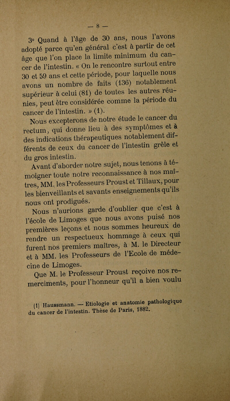 3» Quand à l’âge de 30 ans, nous l’avons adopté parce qu’en général c’est à partir de cet âge que l’on place la limite minimum du can¬ cer de l’intestin. « On le rencontre surtout entre 30 et 59 ans et cette période, pour laquelle nous avons un nombre de faits (136) notablement supérieur à celui (81) de toutes les autres réu¬ nies, peut être considérée comme la période du cancer de l’intestin. » (1). Nous excepterons de notre étude le cancer du rectum, qui donne lieu à des symptômes et à des indications thérapeutiques notablement dif¬ férents de ceux du cancer de l’intestin grêle et du gros intestin. Avant d’aborder notre sujet, nous tenons à té¬ moigner toute notre reconnaissance à nos maî¬ tres, MM. les Professeurs Proust et Tillaux, pour les bienveillants et savants enseignements qu’ils nous ont prodigués. ' ^ Nous n’aurions garde d’oublier que c est a l’école de Limoges que nous avons puisé nos premières leçons et nous sommes heureux de rendre un respectueux hommage à ceux qui furent nos premiers maîtres, à M. le Directeur et à MM. les Professeurs de l’Ecole de méde¬ cine de Limoges. Que M. le Professeur Proust reçoive nos re- merciments, pour l’honneur qu’il a bien voulu (1) Haussmann. - Etiologie et anatomie pathologique du cancer de l’intestin. Thèse de Paris, 1882.
