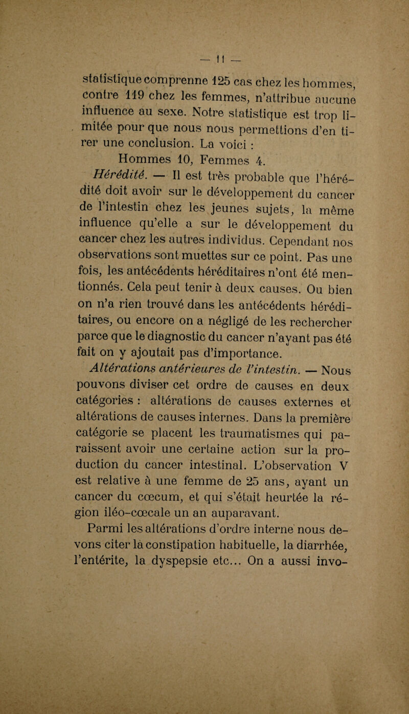 statistique comprenne 125 cas chez les hommes, contre 119 chez les femmes, n’attribue aucune influence au sexe. Notre statistique est trop li- . mitée pour que nous nous permettions d’en ti¬ rer une conclusion. La voici : Hommes 10, Femmes 4. Hérédité. — Il est très probable que l’héré¬ dité doit avoir sur le développement du cancer de l’intestin chez les jeunes sujets, la même influence qu’elle a sur le développement du cancer chez les autres individus. Cependant nos observations sont muettes sur ce point. Pas une fois, les antécédents héréditaires n’ont été men¬ tionnés. Cela peut tenir à deux causes. Ou bien on n’a rien trouvé dans les antécédents hérédi¬ taires, ou encore on a négligé de les rechercher parce que le diagnostic du cancer n’ayant pas été fait on y ajoutait pas d’importance. Altérations antérieures de l’intestin. — Nous pouvons diviser cet ordre de causes en deux catégories : altérations de causes externes et altérations de causes internes. Dans la première catégorie se placent les traumatismes qui pa- rais.sent avoir une certaine action sur la pro¬ duction du cancer intestinal. L’observation V est relative à une femme de 25 ans, ayant un cancer du cæcum, et qui s’était heurtée la ré¬ gion iléo-cœcale un an auparavant. Parmi les altérations d’ordre interne nous de¬ vons citer là constipation habituelle, la diarrhée, l’entérite, la dyspepsie etc... On a aussi invo-