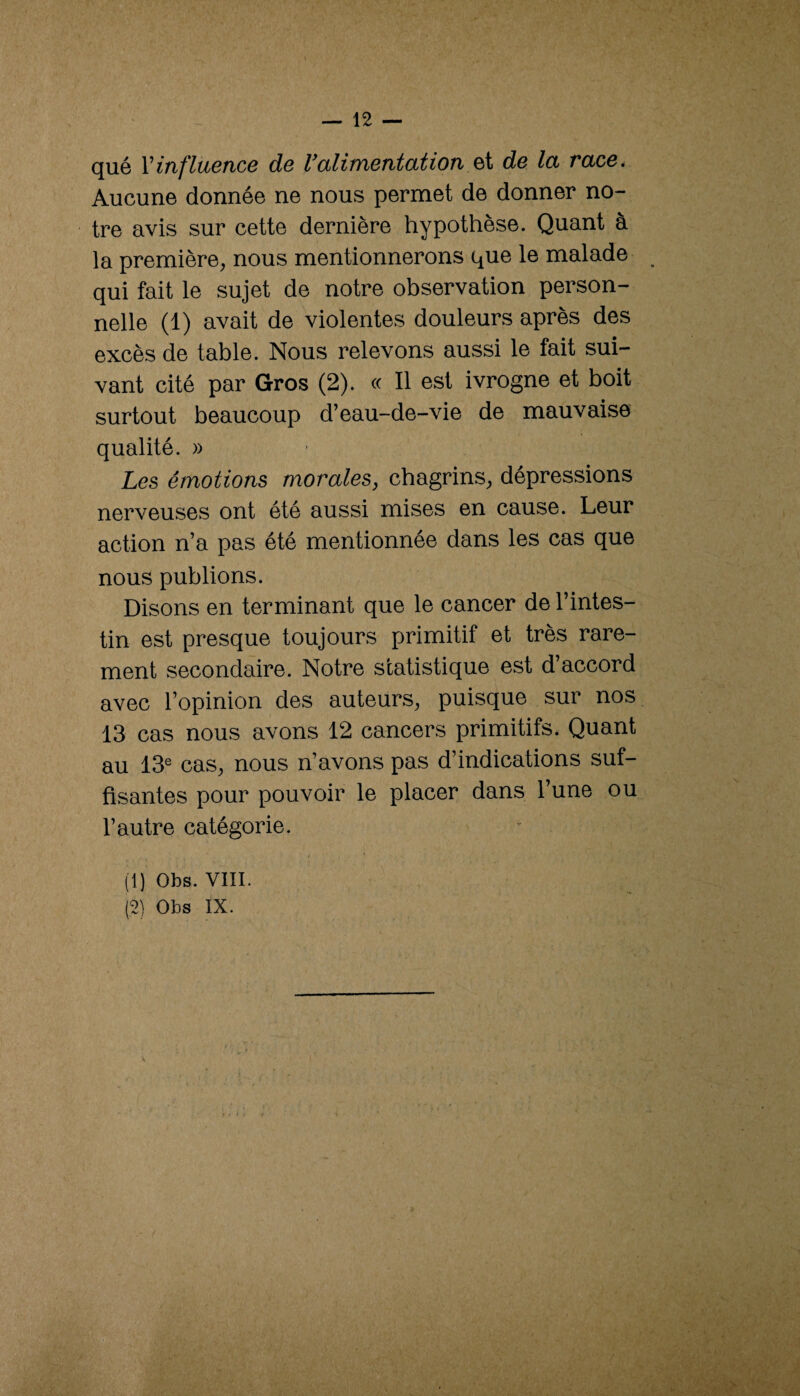 qué Viufluetice d6 l^aliiTietitcitioii de Ict race. Aucune donnée ne nous permet de donner no¬ tre avis sur cette dernière hypothèse. Quant à la première^ nous mentionnerons que le malade qui fait le sujet de notre observation person¬ nelle (1) avait de violentes douleurs après des excès de table. Nous relevons aussi le fait sui¬ vant cité par Gros (2). « Il est ivrogne et boit surtout beaucoup d’eau-de-vie de mauvaise qualité. » Les émotions morales^ chagrins^ dépressions nerveuses ont été aussi mises en cause. Leur action n’a pas été mentionnée dans les cas que nous publions. Disons en terminant que le cancer de l’intes¬ tin est presque toujours primitif et très rare¬ ment secondaire. Notre statistique est d’accord avec l’opinion des auteurs, puisque sur nos 13 cas nous avons 12 cancers primitifs. Quant au 13® cas, nous n’avons pas d’indications suf¬ fisantes pour pouvoir le placer dans l’une ou l’autre catégorie. (1) Obs. VIII. (2) Obs IX. V