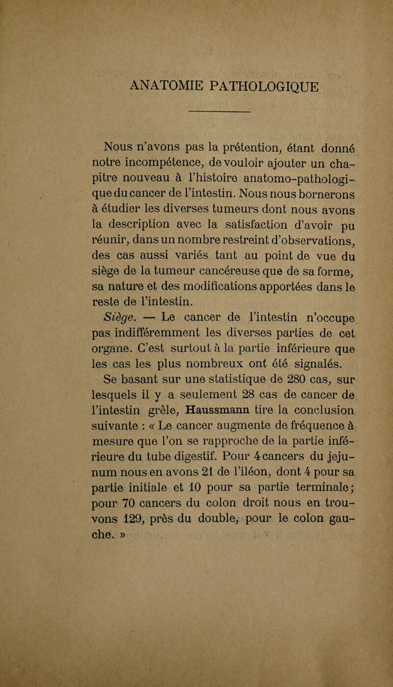 ANATOMIE PATHOLOGIQUE Nous n’avons pas la prétention, étant donné notre incompétence, de vouloir ajouter un cha¬ pitre nouveau à l’histoire anatomo-pathologi¬ que du cancer de l’intestin. Nous nous bornerons à étudier les diverses tumeurs dont nous avons la description avec la satisfaction d’avoir pu réunir, dans un nombre restreint d’observations, des cas aussi variés tant au point de vue du siège de la tumeur cancéreuse que de sa forme, sa nature et des modifications apportées dans le reste de l’intestin. Siège. — Le cancer de l’intestin n’occupe pas indifféremment les diverses parties de cet organe. C’est surtout à la partie inférieure que les cas les plus nombreux ont été signalés. Se basant sur une statistique de 280 cas, sur lesquels il y a seulement 28 cas de cancer de l’intestin grêle, Haussmann tire la conclusion suivante : « Le cancer augmente de fréquence à mesure que l’on se rapproche de la partie infé¬ rieure du tube digestif. Pour 4 cancers du jéju¬ num nous en avons 21 de l’iléon, dont 4 pour sa partie initiale et 10 pour sa partie terminale ; pour 70 cancers du colon droit nous en trou¬ vons 129, près du double, pour le colon gau¬ che. »