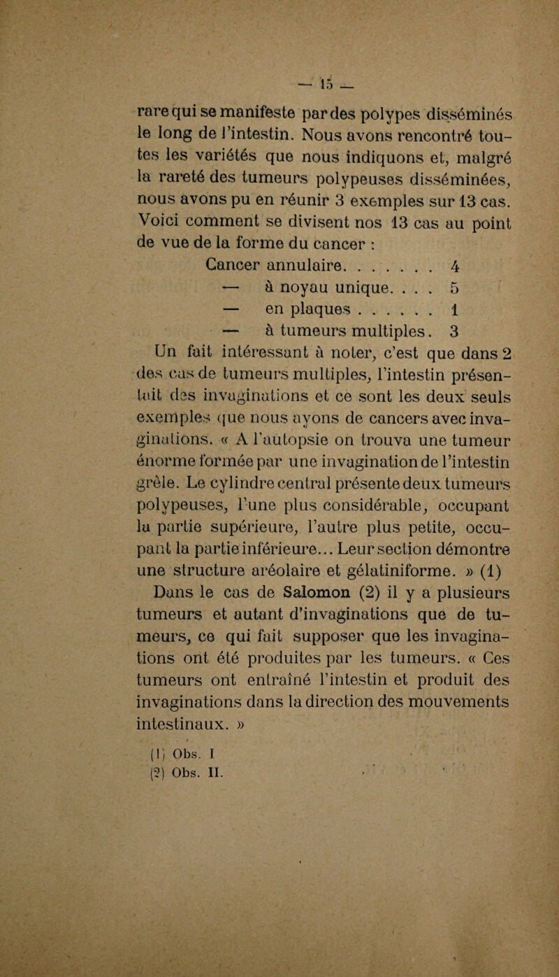 rare qui se manifeste par des polypes disséminés le long de l’intestin. Nous avons rencontré tou¬ tes les variétés que nous indiquons et, malgré la rareté des tumeurs polypeuses disséminées, nous avons pu en réunir 3 exemples sur 13 cas. Voici comment se divi.sent nos 13 cas au point de vue de la forme du cancer : Cancer annulaire. 4 — à noyau unique. ... 5 — en plaques. 1 — à tumeurs multiples. 3 Un fait intéressant à noter, c’est que dans 2 •des cas de tumeurs multiple.s, l’intestin présen¬ tait des invaginations et ce sont les deux seuls exemples ({ue nous ayons de cancers avec inva- ginalions. (( A l’autopsie on trouva une tumeur énorme formée par une invagination de l’intestin grêle. Le cylindre central présente deux tumeurs polypeuses, l’une plus considérable, occupant la partie supérieure, l’autre plus petite, occu¬ pant la partie inférieure... Leur section démontre une structure aréolaire et gélatiniforme. » (1) Dans le cas de Salomon (2) il y a plusieurs tumeurs et autant d’invaginations que de tu¬ meurs, ce qui fait supposer que les invagina¬ tions ont été produites par les tumeurs. « Ces tumeurs ont entraîné l’intestin et produit des invaginations dans la direction des mouvements intestinaux. » » (!) Obs. I