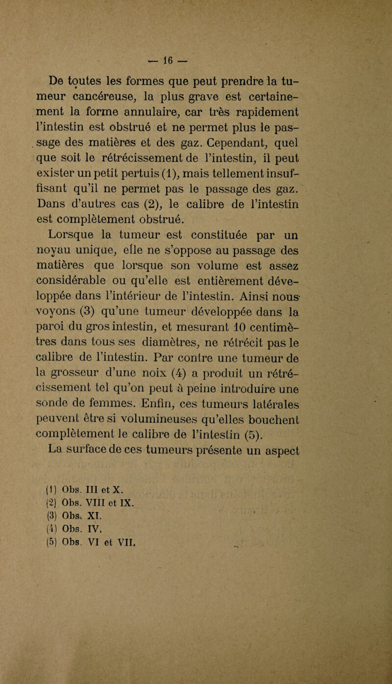 De toutes les formes que peut prendre la tu¬ meur cancéreuse^ la plus grave est certaine¬ ment la forme annulaire, car très rapidement l’intestin est obstrué et ne permet plus le pas- . sage des matières et des gaz. Cependant, quel que soit le rétrécissement de l’intestin, il peut exister un petit pertuis (1), mais tellement insuf¬ fisant qu’il ne permet pas le passage des gaz. Dans d’autres cas (2), le calibre de l’intestin est complètement obstrué. Lorsque la tumeur est constituée par un noyau unique, elle ne s’oppose au passage des matières que lorsque son volume est assez considérable ou qu’elle est entièrement déve¬ loppée dans l’intérieur de l’intestin. Ainsi nous- voyons (3) qu’une tumeur développée dans la paroi du gros intestin, et mesurant 10 centimè¬ tres dans tous ses diamètres, ne rétrécit pas le calibre de l’intestin. Par contre une tumeur de la grosseur d’une noix (4) a produit un rétré¬ cissement tel qu’on peut à peine introduire une sonde de femmes. Enfin, ces tumeurs latérales peuvent être si volumineuses qu’elles bouchent complètement le calibre de l’intestin (5). La surface de ces tumeurs présente un aspect (1) Obs. III etx. (2) Obs. VIII et IX. (3) Obs. XI. (4) Obs. IV. (5) Obs. VI et VII.