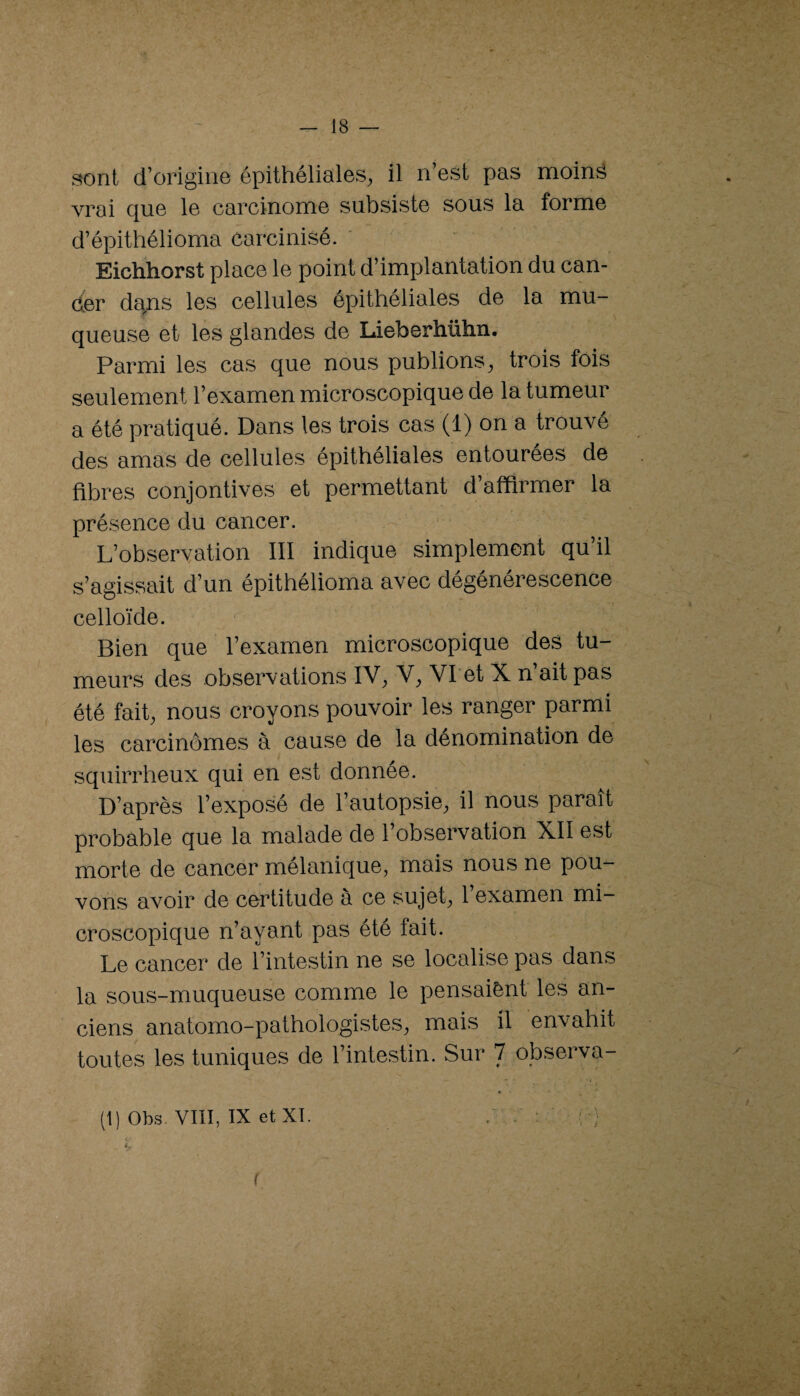 sont d’origine épithéliales, il n’est pas moinâ vrai c[ue le carcinome subsiste sous la forme d’épithélioma carcinisé. Eichhorst place le point d’implantation du can- der da^is les cellules épithéliales de la mu¬ queuse et les glandes de Lieberhühn. Parmi les cas que nous publions, trois fois seulement l’examen microscopique de la tumeur a été pratiqué. Dans les trois cas (1) on a trouvé des amas de cellules épithéliales entourées de fibres conjontives et permettant d’affirmer la présence du cancer. L’observation III indique simplement qu’il s’agissait d’un épithélioma avec dégenerescence celloïde. Bien que l’examen microscopique des tu¬ meurs des observations IV^ V;, Vl et X n’ait pas été fait, nous croyons pouvoir les ranger parmi les carcinomes à cause de la dénomination de squirrheux qui en est donnée. D’après l’exposé de l’autopsie, il nous paraît probable que la malade de l’observation XII est morte de cancer mélanique, mais nous ne pou¬ vons avoir de certitude à ce sujet, 1 examen mi¬ croscopique n’ayant pas été fait. Le cancer de l’intestin ne se localise pas dans la sous-muqueuse comme le pensaiènt les an¬ ciens anatomo-pathologistes, mais il envahit toutes les tuniques de l’intestin. Sur 7 observa- (1) Obs. vm, IX etXT. ' K (