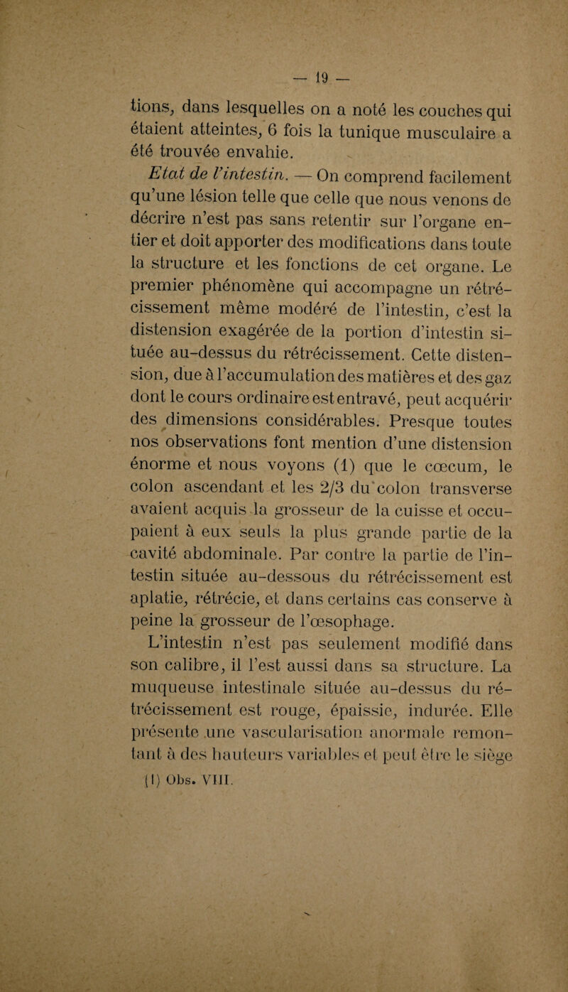 tions^ dans lesquelles on a noté les couches qui étaient atteintes_, 6 fois la tunique musculaire a été trouvée envahie. Etat de Vintestin. — On comprend facilement qu’une lésion telle que celle que nous venons de décrire n’est pas sans retentir sur l’organe en¬ tier et doit apporter des modifications dans toute la structure et les fonctions de cet organe. Le premier phénomène qui accompagne un rétré¬ cissement même modéré de l’intestin, c’est la distension exagérée de la portion d’intestin si¬ tuée au-dessus du rétrécissement. Cette disten¬ sion, due à l’accumulation des matières et des gaz dont le cours ordinaire est entravé, peut acquérir des ^dimensions considérables. Presque toutes nos observations font mention d’une distension énorme et nous voyons (1) que le cæcum, le colon ascendant et les 2/3 du*colon transverse avaient acquis-la grosseur de la cuisse et occu¬ paient à eux seuls la plus grande partie de la cavité abdominale. Par contre la partie de l’in¬ testin située au-dessous du rétrécissement est aplatie, rétrécie, et dans certains cas conserve à peine la grosseur de l’œsophage. L’intesjtin n’est pas seulement modifié dans son calibre, il l’est aussi dans sa structure. La muqueuse intestinale située au-dessus du ré¬ trécissement est rouge, épaissie, indurée. Elle présente .une vascularisation anormale remon¬ tant à des hauteurs variables et peut être le siège