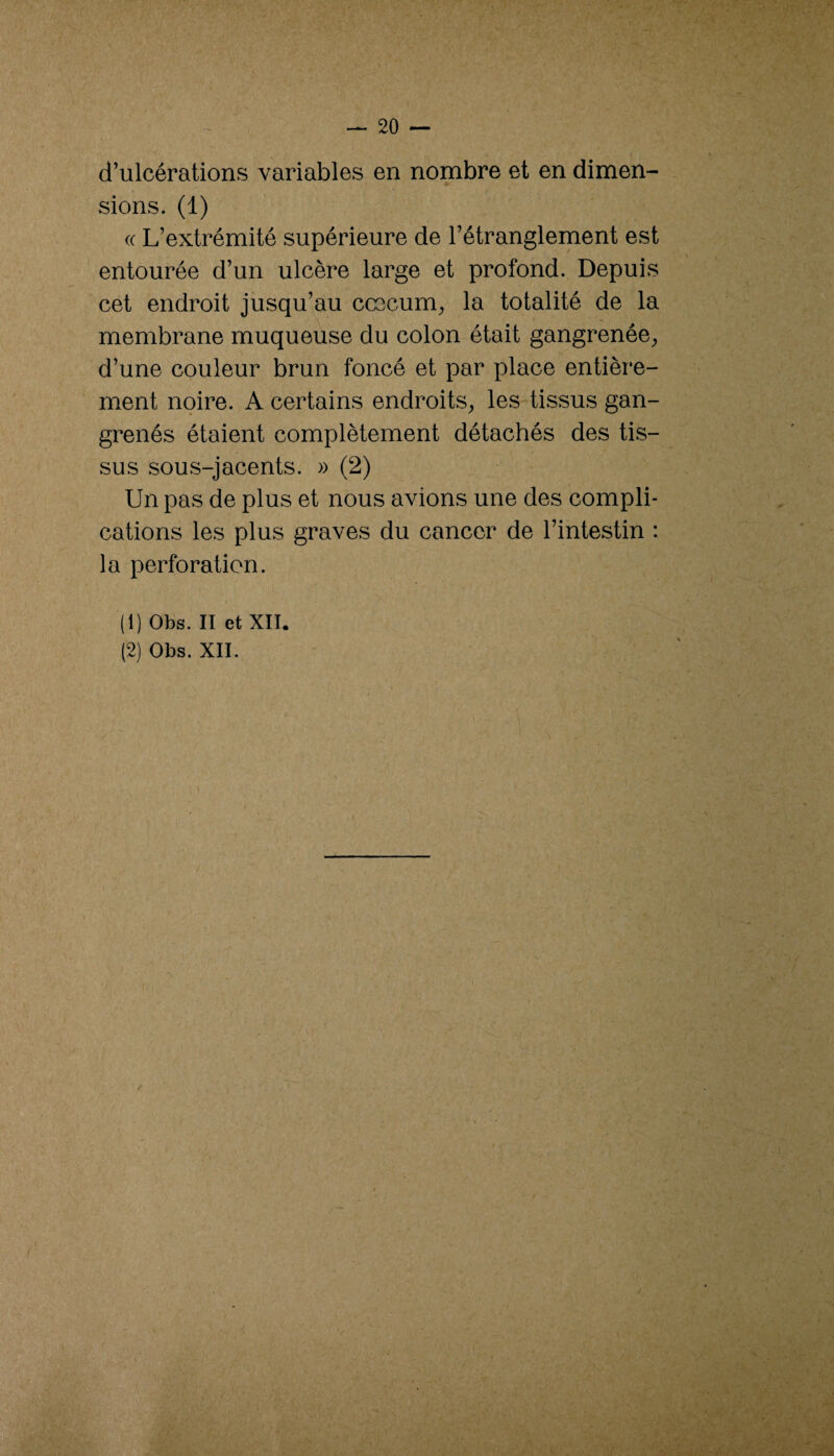 d’ulcérations variables en nombre et en dimen¬ sions. (1) (( L’extrémité supérieure de l’étranglement est entourée d’un ulcère large et profond. Depuis cet endroit jusqu’au ccecum^ la totalité de la membrane muqueuse du colon était gangrenée^ d’une couleur brun foncé et par place entière¬ ment noire. A certains endroits^ les tissus gan¬ grenés étaient complètement détachés des tis¬ sus sous-jacents. » (2) Un pas de plus et nous avions une des compli¬ cations les plus graves du cancer de l’intestin : la perforation. (1) Obs. Il et XII.