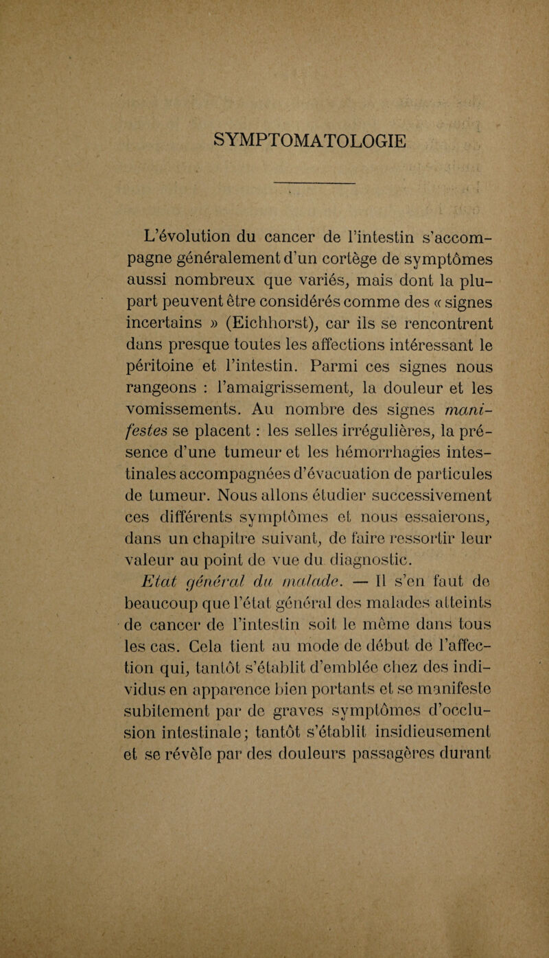 SYMPTOMATOLOGIE i L’évolution du cancer de l’intestin s’accom¬ pagne généralement d’un cortège de symptômes aussi nombreux que variés^ mais dont la plu¬ part peuvent être considérés comme des (c signes incertains » (Eichhorst)^ car ils se rencontrent dans presque toutes les affections intéressant le péritoine et l’intestin. Parmi ces signes nous rangeons : l’amaigrissement^ la douleur et les vomissements. Au nombre des signes mani¬ festes se placent : les selles irrégulières^ la pré¬ sence d’une tumeur et les hémorrhagies intes¬ tinales accompagnées d’évacuation de particules de tumeur. Nous allons étudier successivement ces différents symptômes et nous essaierons^ dans un chapitre suivant^ de faire ressortir leur valeur au point de vue du diagnostic. Etat général du malade. — Il s’en faut de beaucoup queréiat général des malades atteints de cancer de l’intestin soit le même dans tous les cas. Cela tient au mode de début de l’affec¬ tion qui^ tantôt s’établit d’emblée chez des indi¬ vidus en apparence bien portants et se manifeste subitement par de graves symptômes d’occlu¬ sion intestinale; tantôt s’établit insidieusement et se révèle par des douleurs passagères durant