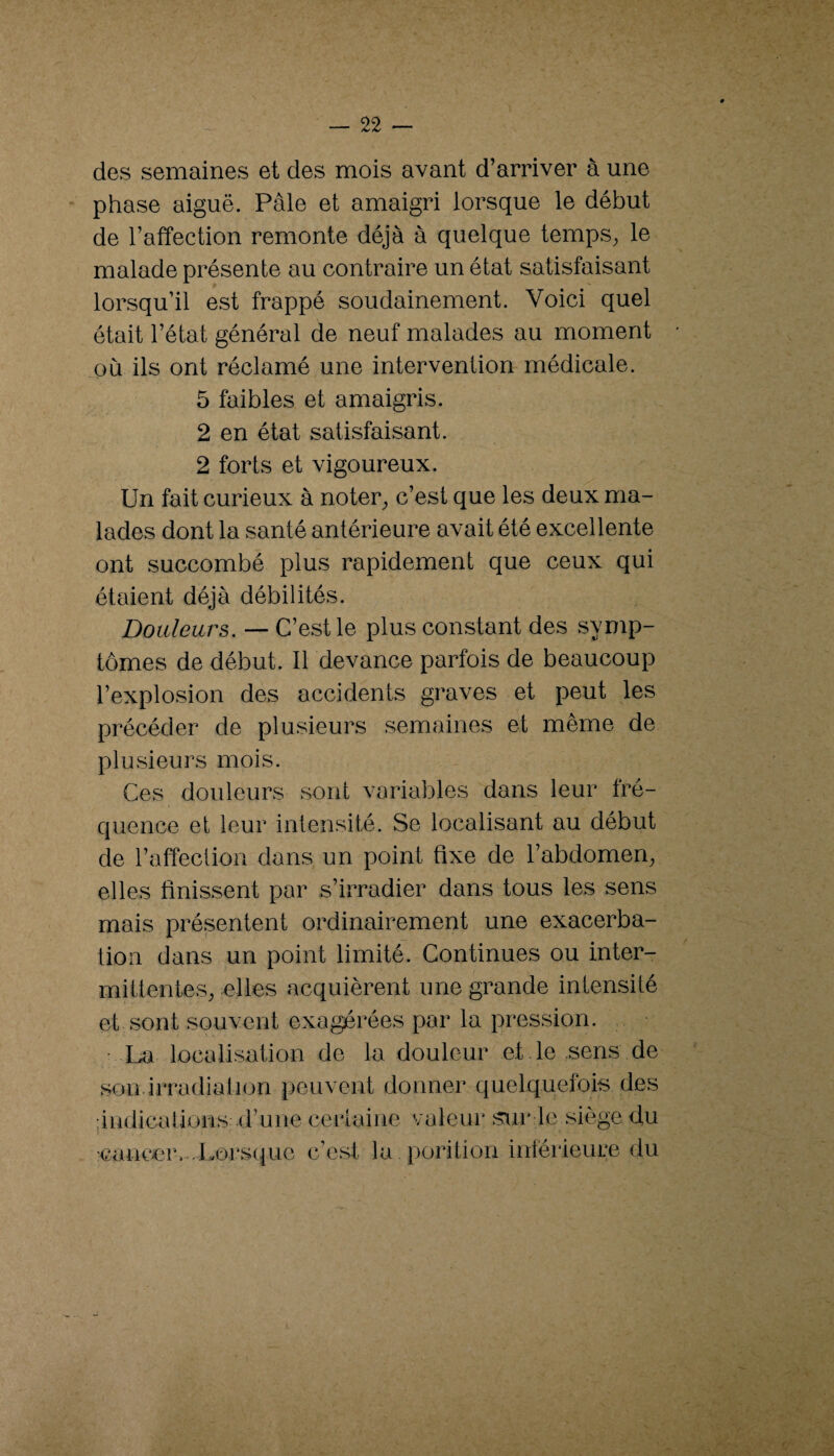 des semaines et des mois avant d’arriver à une phase aiguë. Pâle et amaigri lorsque le début de l’affection remonte déjà à quelque temps^ le malade présente au contraire un état satisfaisant lorsqu’il est frappé soudainement. Voici quel était l’état général de neuf malades au moment où ils ont réclamé une intervention médicale. 5 faibles et amaigris. 2 en état satisfaisant. 2 forts et vigoureux. Un fait curieux à noter_, c’est que les deux ma¬ lades dont la santé antérieure avait été excellente ont succombé plus rapidement que ceux qui étaient déjà débilités. Douleurs. — C’est le plus constant des symp¬ tômes de début. Il devance parfois de beaucoup l’explosion des accidents graves et peut les précéder de plusieurs semaines et même de plusieurs mois. Ces douleurs sont variables dans leur fré¬ quence et leur intensité. Se localisant au début de l’affection dans un point fixe de l’abdomen^ elles finissent par s’irradier dans tous les sens mais présentent ordinairement une exacerba¬ tion dans un point limité. Continues ou inter¬ mittentes^ elles acquièrent une grande intensité et sont souvent exagérées par la pression. ■ La localisation de la douleur et le .sens de sou irradiation peuvent donner quelquefois des : i ndica lions d’u ne cer 1 ai ne 'Cancer.-.Lorsque c’est la valeur stxr le siège du porition inférieure du