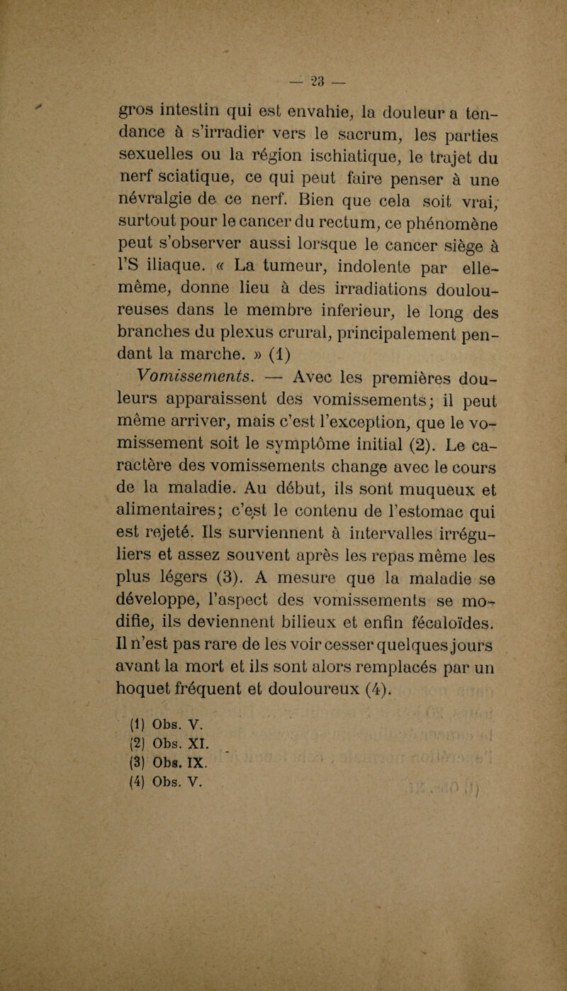 — 23 — gros intestin qui est envahie^ la douleur a ten¬ dance à s’irradier vers le sacrum^ les parties sexuelles ou la région ischiatique^ le trajet du nerf sciatique^ ce qui peut faire penser à une névralgie de ce nerf. Bien que cela soit vrai; surtout pour le cancer du rectum, ce phénomène peut s’observer aussi lorsque le cancer siège à rs iliaque, (c La tumeur, indolente par elle- même, donne lieu à des irradiations doulou¬ reuses dans le membre inferieur, le long des branches du plexus crural, principalement pen¬ dant la marche. » (1) Vomissements. — Avec les premières dou¬ leurs apparaissent des vomissements; il peut même arriver, mais c’est l’exception, que le vo¬ missement soit le symptôme initial (2). Le ca¬ ractère des vomissements change avec le cours de la maladie. Au début, ils sont muqueux et alimentaires; c’est le contenu de l’estomac qui est rejeté. Ils surviennent à intervalles irrégu¬ liers et assez souvent après les repas même les plus légers (3). A mesure que la maladie se développe, l’aspect des vomissements se mo*^ difie, ils deviennent bilieux et enfin fécaloïdes. Il n’est pas rare de les voir cesser quelques jours avant la mort et ils sont alors remplacés par un hoquet fréquent et douloureux (4). (1) Obs. V. (2) Obs. XI. (3) Obs. IX. * ' - ^