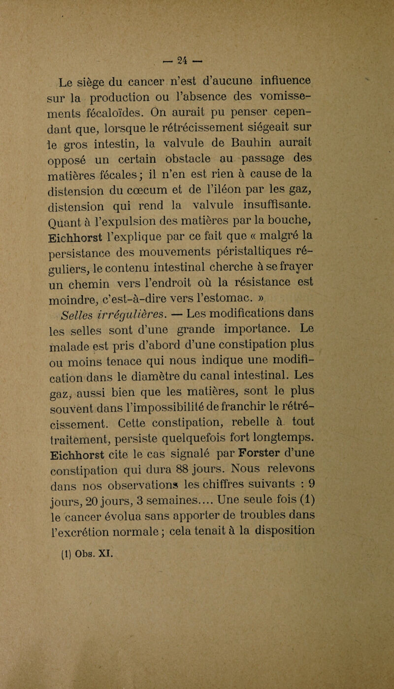 Le siège du cancer n’est d’aucune influence sur la production ou l’absence des vomisse¬ ments fécaloïdes. On aurait pu penser cepen¬ dant que, lorsque le rétrécissement siégeait sur le gros intestin, la valvule de Bauhin aurait opposé un certain ôbstacle au passage des matières fécales ; il n’en est rien à cause de la distension du cæcum et de l’iléon par les gaz, distension qui rend la valvule insuffisante. Quant à l’expulsion des matières par la bouche, Eichhorst l’explique par ce fait que « malgré la persistance des mouvements péristaltiques ré¬ guliers, le contenu intestinal cherche à se frayer un chemin vers l’endroit où la résistance est moindre, c’est-à-dire vers l’estomac. » Selles irrégulières. — Les modifications dans les selles sont d’une grande importance. Le malade e.st pris d’abord d’une constipation plus ou moins tenace qui nous indique une modifi¬ cation dans le diamètre du canal intestinal. Les gaz, aussi bien que les matières, sont le plus souvent dans l’impossibilité de franchir le rétré¬ cissement. Cette constipation, rebelle à. tout traitement, persiste quelquefois fort longtemps. Eichhorst cite le cas signalé par Forster d’une constipation qui dura 88 jours. Nous relevons dans nos observations les chiffres .suivants : 9 jours, 20 jours, 3 semaines.... Une seule fois (1) le cancer évolua sans apporter de troubles dans l’excrétion normale ; cela tenait à la disposition