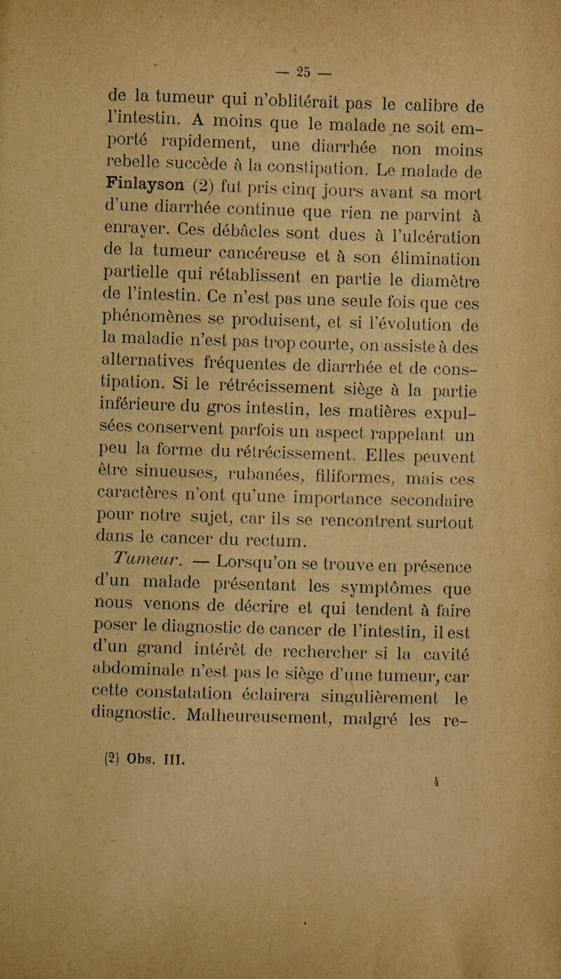 e la tumeur qui n’oblitérait pas le calibre de intestin. A moins que le malade ne soit em¬ porté rapidement, une diarrhée non moins rebelle succède à la constipation. Le malade de inlayson (2) fut pris cinq jours avant sa mort d une diarrhée continue que rien ne parvint à enrayer. Ces débâcles sont dues à l’ulcération de la tumeur cancéreuse et à son élimination partielle qui rétablissent en partie le diamètre de l’intestin. Ce n’est pas une seule fois que ces phénomènes se produisent, et si l’évolution de la maladie n’est pas trop courte, on'assisteà des alternatives fréquentes de diarrhée et de cons- üpation. Si le rétrécissement siège à la partie inférieure du gros intestin, les matières expul¬ sées conservent parfois un aspect rappelant un peu la forme du rétrécissement. Elles peuvent etre sinueuses, rubanées, filiformes, mais ces caractères n’ont qu’une importance .secondaire pour notre sujet, car ils se rencontrent surtout dans le cancer du rectum. ^ Tutneui. Lorsqu’on se trouve en présence d un malade pré,sentant les symptômes que nous venons de décrire et qui tendent à faire poser le diagnostic de cancer de l’intestin, il est d un grand intérêt de rechercher si la cavité abdominale n’est pas le siège d’une tumeur, car cette constatation éclairera singulièrement le diagnostic. Malheureusement, malgré les re- (2) Obs. III. 4