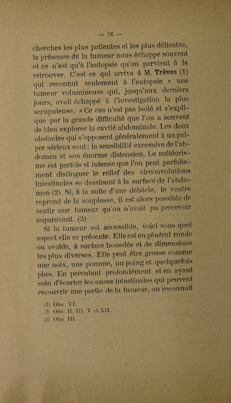 cherches les plus patientes et les plus délicates, la présence de la tumeur nous échappe souvent et ce n’est qu’à l’autopsie qu’on parvient à la retrouver. C’est ce qui arriva à M. Trêves (1) qui reconnut seulement à l’autopsie « une tumeur volumineuse qui, jusqu’aux derniers jours, avait échappé à l’investigation la plus scrupuleuse. » Ce cas n’est pas isolé et s expli¬ que par la grande difficulté que 1 on a souvent de bien explorer la cavtié abdominale. Les deux obstacles qui s’opposent généralement à un pal¬ per sérieux sont ; la sensibilité excessive de l’ab¬ domen et son énorme distension. Le météoris¬ me est parfois si intense que l’on peut parfaite¬ ment distinguer le relief des circonvolutions intestinales se dessinant à la surface de l’abdo¬ men (2). Si, à la suite d’une débâcle, le ventre reprend de la souplesse, il est alors possible de sentir une tumeur qu’on n’avait pu percevoir auparavant. (3) Si la tumeur est accessible, voici sous quel aspect elle se présente. Elle est en général ronde ou ovoïde, à surface bosselée et de dimensions les plus diverses. Elle peut être grosse comme une noix, une pomme, un poing et quelquefois plus. En percutant profondément et en ayant soin d’écarter les anses intestinales qui peuvent recouvrir une partie de la tumeur, on reconnaît (1) Obs. YI. -2) Obs. Il, 111, V ctXII. (:]) Obs. 111.