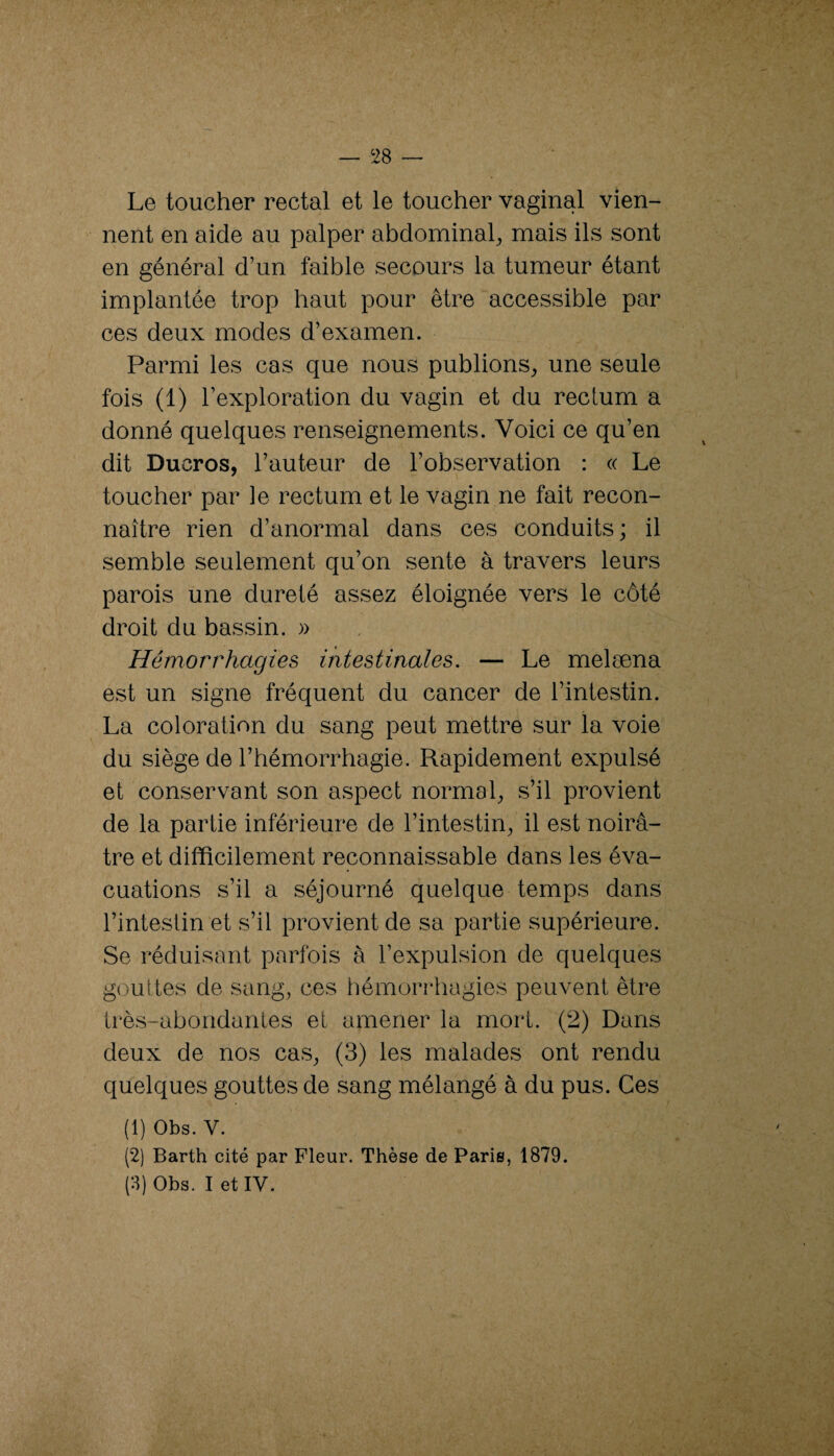 Le toucher rectal et le toucher vaginal vien¬ nent en aide au palper abdominal^ mais ils sont en général d’un faible secours la tumeur étant implantée trop haut pour être accessible par ces deux modes d’examen. Parmi les cas que nous publions^ une seule fois (1) l’exploration du vagin et du rectum a donné quelques renseignements. Voici ce qu’en dit Ducros, l’auteur de l’observation : « Le toucher par le rectum et le vagin ne fait recon¬ naître rien d’anormal dans ces conduits; il semble seulement qu’on sente à travers leurs parois une dureté assez éloignée vers le côté droit du bassin. » Hémorrhagies intestinales. — Le melæna est un signe fréquent du cancer de l’intestin. La coloration du sang peut mettre sur la voie du siège de l’hémorrhagie. Rapidement expulsé et conservant son aspect normal^ s’il provient de la partie inférieure de l’intestin^ il est noirâ¬ tre et difficilement reconnaissable dans les éva¬ cuations s’il a séjourné quelque temps dans l’intestin et s’il provient de sa partie supérieure. Se réduisant parfois à l’expulsion de quelques gouttes de sang, ces hémorrhagies peuvent être très-abondantes et amener la mort. (2) Dans deux de nos cas, (3) les malades ont rendu quelques gouttes de sang mélangé à du pus. Ces (1) Obs. V. (2) Barth cité par Fleur. Thèse de Paris, 1879. (3) Obs. I et IV.