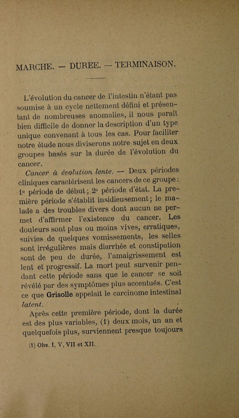 MARCHE. - DUREE. — TERMINAISON. L’évolution du cancer de l’intestin n étant pas soumise à un cycle nettement défini et présen¬ tant de nombreuses anomalies, il nous paraît bien difficile de donner la description d’un tpe unique convenant à tous les cas. Pour faciliter notre étude nous diviserons notre sujet en deux groupes basés sur la durée de 1 évolution du cancer. Cancer à évolution lente. — Deux périodes cliniques caractérisent les cancers de ce groupe. 1° période de début; 2° période d’état. La pre¬ mière période s’établit insidieusement ; le ma¬ lade a des troubles divers dont aucun ne per¬ met d’affirmer l’existence du cancer. Les douleurs sont plus ou moins vives, erratiques, suivies de quelques vomissements, les selles sont irrégulières mais diarrhée et constipation sont de peu de durée, l’amaigrissement est lent et progressif. La mort peut survenir pen¬ dant cette période sans que le cancer se soit révélé par des symptômes plus accentués. C’est ce que Grisolle appelait le carcinome intestinal latent. ; Après cette première période, dont la durée est des plus variables, (1) deux mois, un an et quelquefois plus, surviennent presque toujours