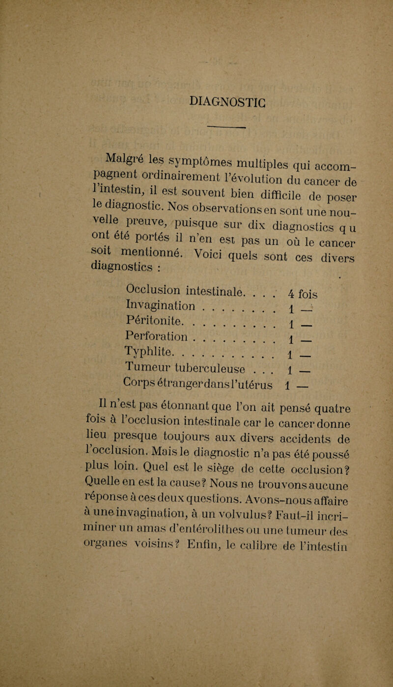 DIAGNOSTIC Maigre les symptômes multiples qui accom¬ pagnent ordinairement l’évolution du cancer de intestin, il est souvent bien difficile de poser le diagnostic. Nos observations en sont une nou¬ velle preuve, puisque sur dix diagnostics q u ont ete portés il n’en est pas un où le cancer soit mentionné. Voici quels sont ces divers diagnostics : Occlusion intestinale. . . 4 fois Invagination . . . 1 — Péritonite. . 1 — Perforation . . . i _ Typhlite. 1 — Tumeur tuberculeuse . . . 1 — Corps étranger dans l’utérus 1 — Il n est pas étonnant que l’on ait pensé quatre fois à 1 occlusion intestinale car le cancer donne lieu presque toujours aux divers accidents de 1 occlusion. Mais le diagnostic n’a pas été poussé -plus loin. Quel est le siège de cette occlusion? Quelle en est la cause? Nous ne trouvons aucune réponse à ces deux questions. Avons-nous affaire à une invagination, à un volvulus? Faut-il incri¬ miner un amas d’entéroliihes ou une tumeur des organes voisins? Enfin, le calibre de l’intestin