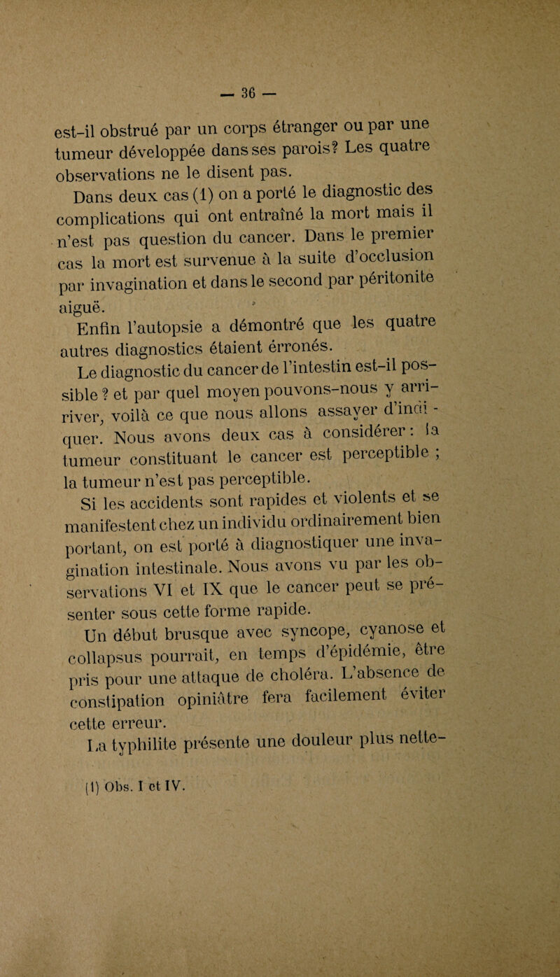 est-il obstrué par un corps étranger ou par une tumeur développée dans ses parois? Les quatre observations ne le disent pas. Dans deux cas (1) on a porté le diagnostic des complications qui ont entraîné la mort mais il n’est pas question du cancer. Dans le premier cas la mort est survenue à la suite d occlusion par invagination et dans le second par péritonite aiguë. Enfin l’autopsie a démontré que les quatre autres diagnostics étaient érronés. Le diagnostic du cancer de l’intestin est-il pos¬ sible ? et par quel moyen pouvons-nous Y river, voilà ce que nous allons assayei d inci. quer. Nous avons deux cas à considérer; la tumeur constituant le cancer est perceptible ; la tumeur n’est pas perceptible. Si les accidents sont rapides et violents et se manifestent chez un individu ordinairement bien portant, on est porté à diagnostiquer une inva- gination intestinale. Nous avons vu par les ob¬ servations VI et IX que le cancer peut se pré¬ senter sous cette forme rapide. Un début brusque avec syncope, cyanose et collapsus pourrait, en temps d épidémie, etie pris pour une attaque de choléra. L’absence de constipation opiniâtre fera facilement éviter cette erreur. La typhilite présente une douleur plus nette-