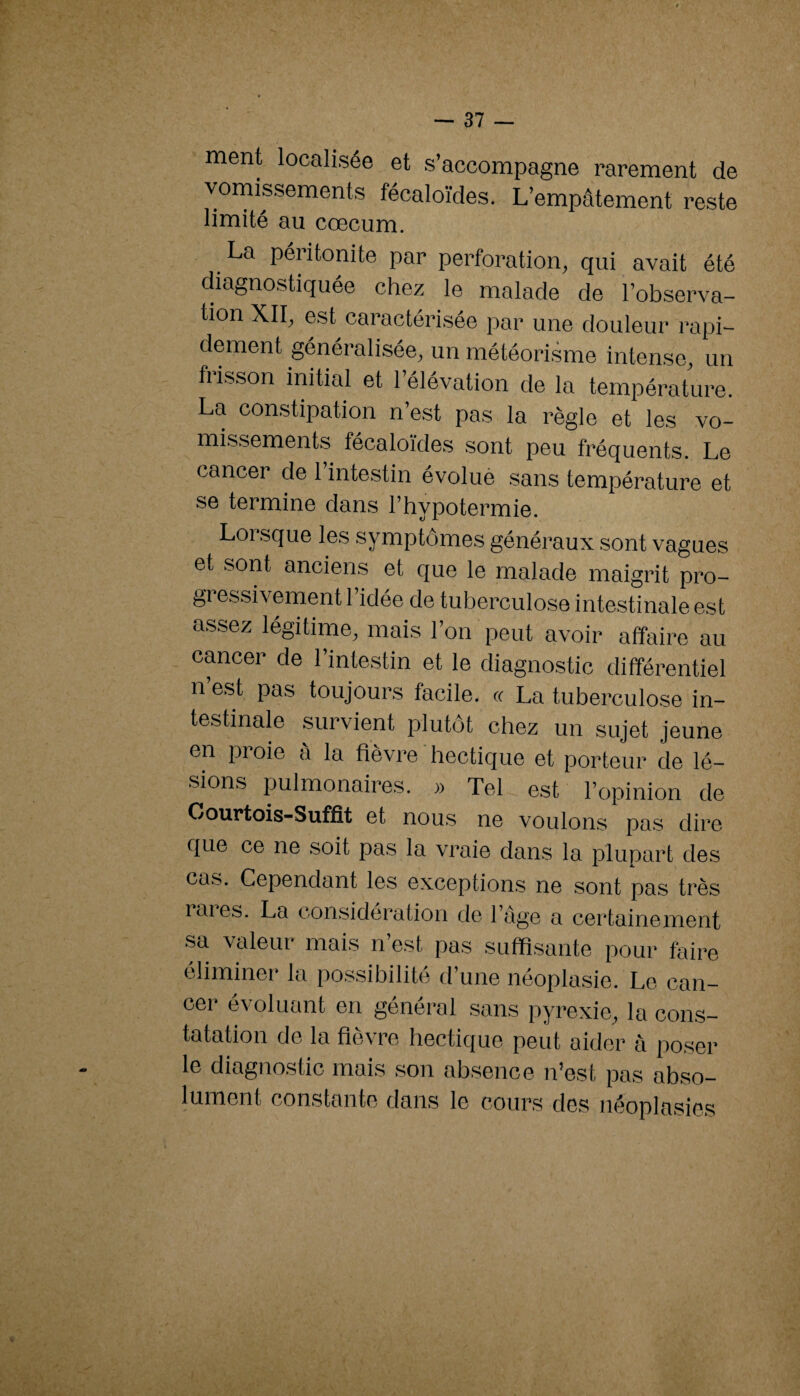 ment localisée et s’accompagne rarement de vornissements fécaloïdes. L’empâtement reste limité au cæcum. La péritonite par perforation, qui avait été diagnostiquée chez le malade de l’observa¬ tion XII, est caractérisée par une douleur rapi¬ dement généralisée, un météorisme intense, un frisson initial et l’élévation de la température. La constipation n’est pas la règle et les vo¬ missements fécaloïdes sont peu fréquents. Le cancer de l’intestin évolué sans température et se termine dans l’hypotermie. Loi sque les symptômes généraux .sont vagues et sont anciens et que le malade maigrit pro¬ gressivement! idée de tuberculose inte.stinale est assez légitime, mais l’on peut avoir affaire au cancer de l’intestin et le diagnostic différentiel n’est pas toujours facile. « La tuberculose in¬ testinale survient plutôt chez un sujet jeune en proie â la fièvre ' hectique et porteur de lé¬ sions pulmonaire.s. » Tel est l’opinion de Oourtois-Suffit et nous ne voulon.s pa.s dire que ce ne soit pas la vraie dans la plupart des cas. Cependant les exceptions ne sont pas très rai es. La i/onsidcration de 1 âge a certainement sa valeur mais n’est pas suffisante pour faire éliminer la possibilité tl’une néoplasie. Le can- cei- évoluant en général sans pyrexie, la cons¬ tatation de la fièvre hectique peut aider à po.ser le diagnostic mais son absence n’est pas ab,so- lument constante daixs le cours des néoplasies