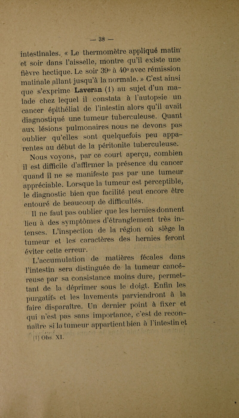 intestinales., « Le thermomètre appliqué matin et soir dans l’aisselle, montre qu’il existe une fièvre hectique. Le soir 39» à 40» avec rémission matinale .allant jusqu’à la normale. » C’est ainsi que s’exprime Laveran (1) au sujet d’un ma¬ lade chez lequel il constata à l’autopsie un cancer épithélial de l’intestin alors qu’il avait diagnostiqué une tumeur tuberculeuse. Quant aux lésions xiulmonaires nous ne devons pas oublier qu’elles sont quelquefois peu appa¬ rentes au début de la péritonite tuberculeuse. Nous voyons, par ce court aperçu, combien il est difficile d’affirmer la présence du cancer quand il ne se manifeste pas par une tumeur appréciable. Lorsque la tumeur est perceptible, le diagnostic bien que facilité peut encore être entouré de beaucoup de difficultés. 11 ne faut pas oublier que les hernies donnent lieu à des symptômes d’étranglement très in¬ tenses. L’inspection de la région où siège la tumeur et les caractères des hernies feront éviter cette erreur. L’accumulation de matières fécales dans l’intestin sera distinguée de la tumeur cancé¬ reuse par sa consistance moins dure, permet¬ tant de la déprimer sous le doigt. Enfin les purgatifs et les lavements parviendront à la faire disparaître. Un dernier point à fixer et qui n’est pas sans importance, c’est de recon¬ naître sida tumeur appartient bien à l’intestin et (1) 01)s. XI.