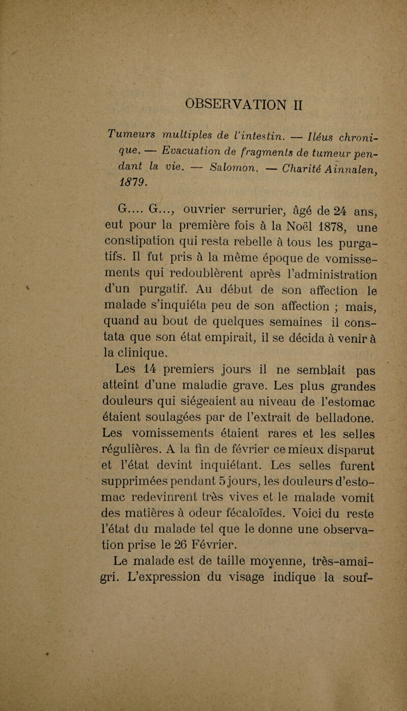 OBSERVATION II Tumeurs multiples de Vintestin. — Iléus chroni¬ que. Evacuation de fragments de tumeur pen¬ dant la vie. Salomon. — Charité Ainnalen^ 1819. G.... G...^ ouvrier serrurier^ âgé de 24 ans^ eut pour la première fois à la Noël 1878, une constipation qui resta rebelle à tous les purga¬ tifs. Il fut pris à la même époque de vomisse¬ ments qui redoublèrent après l’administration d’un purgatif. Au début de son affection le malade s’inquiéta peu de son affection ; mais, quand au bout de quelques semaines il cons¬ tata que son état empirait, il se décida à venir à , la clinique. Les 14 premiers jours il ne semblait pas atteint d’une maladie grave. Les plus grandes douleurs qui siégeaient au niveau de l’estomac étaient soulagées par de l’extrait de belladone. Les vomissements étaient rares et les selles régulières. A la fin de février ce mieux disparut et l’état devint inquiétant. Les selles furent supprimées pendant 5 jours, les douleurs d’esto¬ mac redevinrent très vives et le malade vomit des matières à odeur fécaloïdes. Voici du reste l’état du malade tel que le donne une observa¬ tion prise le 26 Février. Le malade est de taille moyenne, très-amai- gri. L’expression du visage indique la souf-