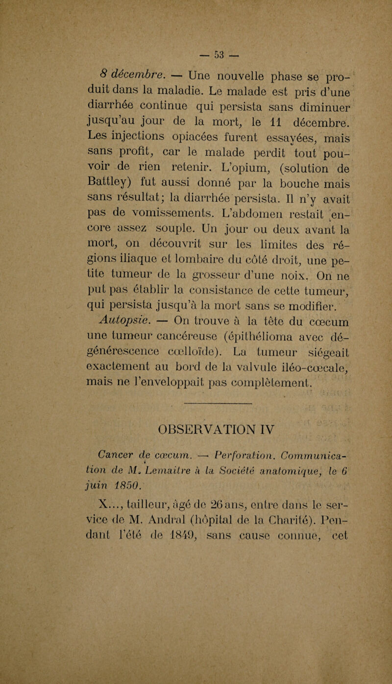 8 décembre, — Une nouvelle phase se pro- ' duit dans la maladie. Le malade est pris d’une diarrhée continue qui persista sans diminuer jusqu’au jour de la mort_, le 11 décembre. Les injections opiacées furent essayées^ mais sans profit^ car le malade perdit tout pou¬ voir de rien retenir. L’opium, (solution de Battley) fut aussi donné par la bouche mais sans résultat; la diarrhée persista. Il n’y avait pas de vomissements. L’abdomen restait en- core assez souple. Un jour ou deux avant la mort, on découvrit sur les limites des ré¬ gions iliaque et lombaire du côté droit, une pe¬ tite tumeur de la grosseur d’une noix. On ne put pas établir la consistance de cette tumeur, qui persista jusqu’à la mort sans se modifier. Autopsie. — On trouve à la tête du cæcum une tumeur cancéreuse (épithélioma avec dé¬ générescence cœlloïde). La tumeur siégeait exactement au bord de la valvule iléo-cœcale, mais ne l’enveloppait pas complètement. ^ OBSERVATION IV y Cancer de cæcum. — Perforation. Communica¬ tion de Lemaitre à la Société anatomique, le 6 juin 1850. X..., tailleur, âgé de 26 ans, entre dans le ser¬ vice de M. Andral (hôpital de la Charité). Pen¬ dant l’été de 1849, sans cause connue, cet