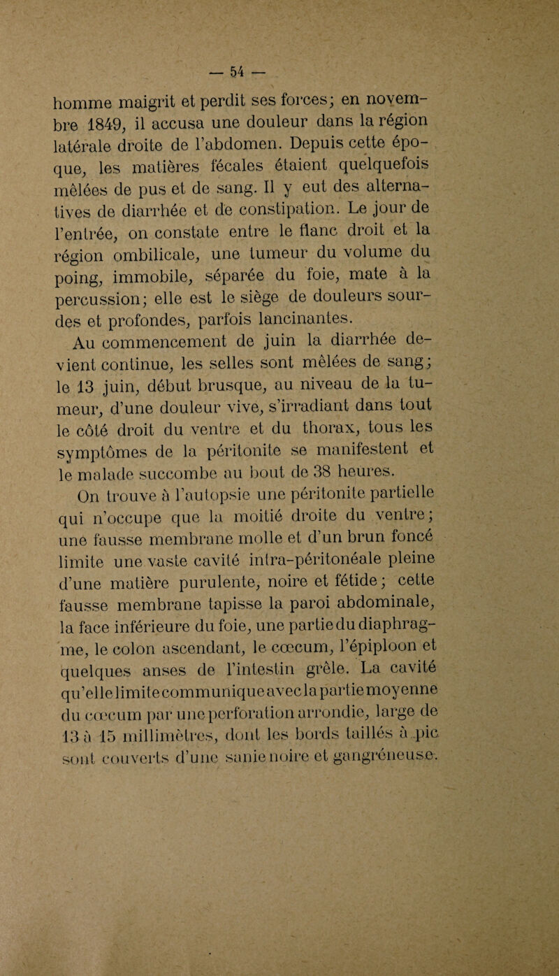 homme maigrit et perdit ses forces; en novem bre 1849, il accusa une douleur dans la région latérale droite de l’abdomen. Depuis cette épo¬ que, les matières fecales ôtaient quelquefois mêlées de pus et de sang. Il y eut des alterna¬ tives de diarrhée et dé constipation. Le jour de l’entrée, on constate entre le flanc droit et la région ombilicale, une tumeur du volume du poing, immobile, séparée du foie, mate à la percussion; elle est le siège de douleurs sour¬ des et profondes, parfois lancinantes. Au commencement de juin la diarrhée de¬ vient continue, les selles sont mêlées de sang ; le 13 juin, début brusque, au niveau de la tu¬ meur, d’une douleur vive, s’irradiant dans tout le côté droit du ventre et du thorax, tous les symptômes de la péritonite se manifestent et le malade succombe au l30ut de 38 heures. On trouve à l’autopsie une péritonite partielle qui n’occupe que la moitié droite du ventre; une fausse membrane molle et d’un brun foncé limite une vaste cavité intra-péritonéale pleine d’une matière purulente, noire et fétide ; cette fausse membrane tapisse la paroi abdominale, la face inférieure du foie, une partie du diaphrag¬ me, le colon ascendant, le cæcum, l’épiploon et quelques anses de l’intestin grele. La cavité qu’elle limite communiqueavecla partie moyenne du cœcurn par une perforation arrondie, large de 13 à 15 millimètres, dont les bords taillés à,pic sont couverts d’une sanie noire et gangréneuse.