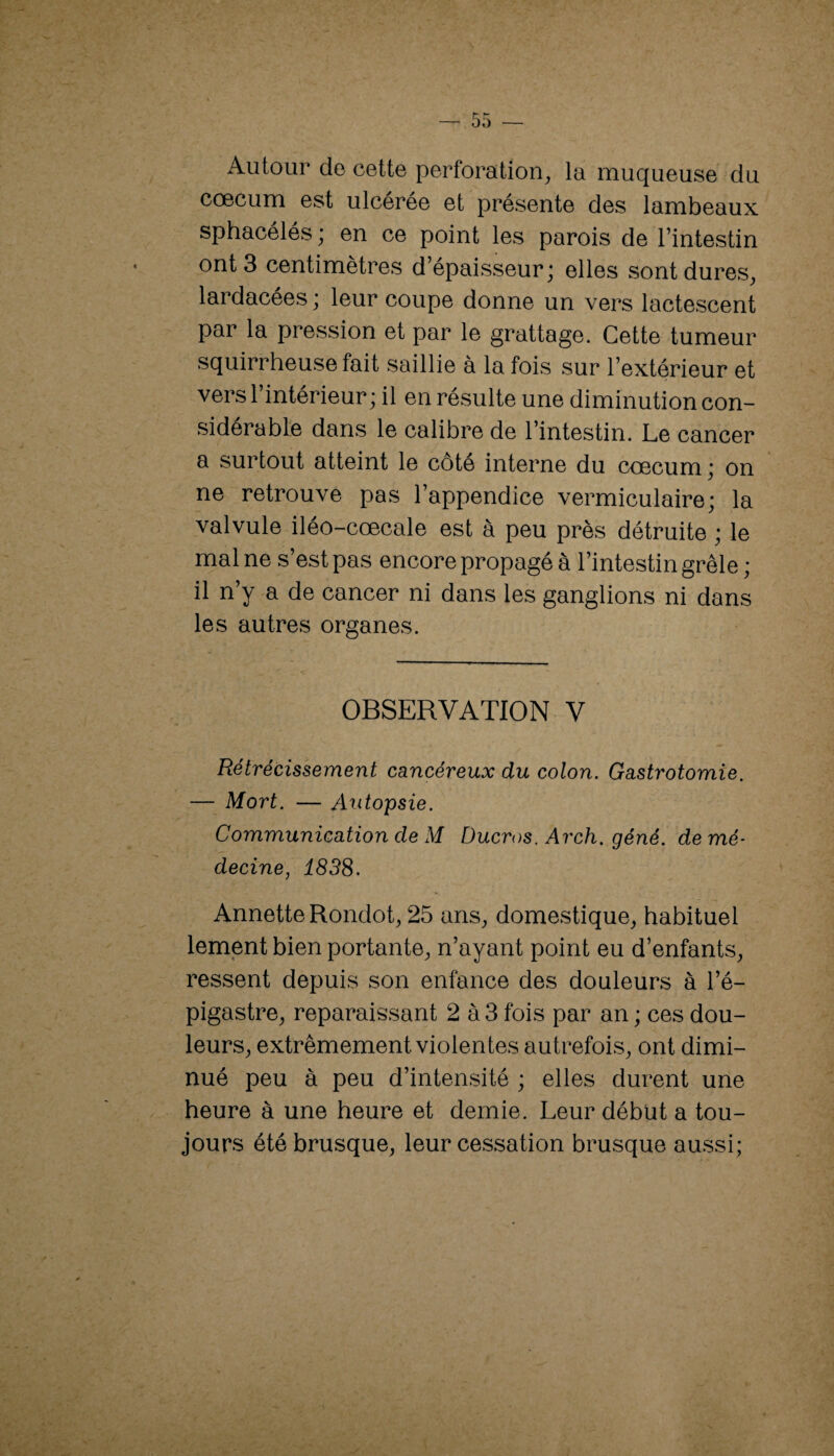 Autour de cette perforation^ la muqueuse du cæcum est ulcérée et présente des lambeaux sphacélés ; en ce point les parois de l’intestin ont 3 centimètres d’épaisseur; elles sontdures_, lardacées ; leur coupe donne un vers lactescent par la pression et par le grattage. Cette tumeur squirrheuse fait saillie à la fois sur l’extérieur et vers l’intérieur ; il en résulte une diminution con¬ sidérable dans le calibre de l’intestin. Le cancer a surtout atteint le côté interne du cæcum; on ne retrouve pas l’appendice vermiculaire; la valvule iléo-cœcale est à peu près détruite ; le mal ne s’est pas encore propagé à l’intestin grêle ; il n’y a de cancer ni dans les ganglions ni dans les autres organes. OBSERVATION V Rétrécissement cancéreux du colon. Gastrotomie. — Mort. — Autopsie. Communication de M Ducros. Arch. géné. de mé¬ decine, 1838. Annette Rondot^ 25 ans, domestique, habituel lement bien portante, n’ayant point eu d’enfants, ressent depuis son enfance des douleurs à l’é¬ pigastre, reparaissant 2 à 3 fois par an ; ces dou¬ leurs, extrêmement violentes autrefois, ont dimi¬ nué peu à peu d’intensité ; elles durent une heure à une heure et demie. Leur début a tou¬ jours été brusque, leur cessation brusque aussi;