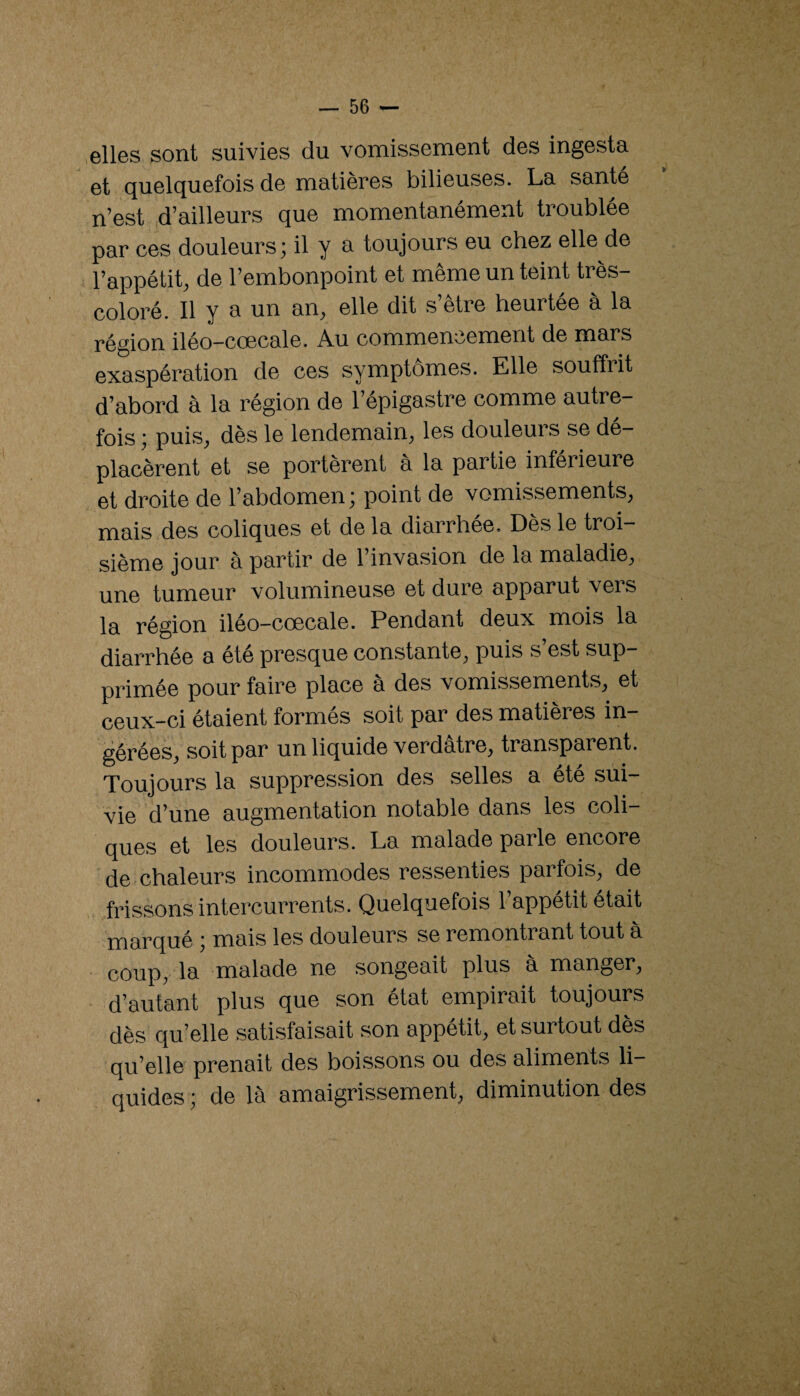 .elles sont suivies du vomissement des ingesta et quelquefois de matières bilieuses. La santé n’est d’ailleurs que momentanément troublée par ces douleurs ; il y a toujours eu chez elle de l’appétit, de l’embonpoint et même un teint très- coloré. Il y a un an, elle dit s’être heurtée à la région iléo—coecale. Au commencement de mars exaspération de ces symptômes. Elle souffrit d’abord à la région de l’épigastre comme autre¬ fois ; puis, dès le lendemain, les douleurs se dé¬ placèrent et se portèrent à la partie inférieure et droite de l’abdomen; point de vomissements, mais des coliques et de la diarrhée. Dès le troi¬ sième jour à partir de l’invasion de la maladie, une tumeur volumineuse et dure apparut vers la région iléo-cœcale. Pendant deux mois la diarrhée a été presque constante, puis s’est sup¬ primée pour faire place à des vomissements, et ceux-ci étaient formes soit par des matières in¬ gérées, soit par un liquide verdâtre, transparent. Toujours la suppression des selles a été sui¬ vie d’une augmentation notable dans les coli¬ ques et les douleurs. La malade parle encore de.chaleurs incommodes ressenties parfois, de frissons intercurrents. Quelquefois 1 appétit était marqué ; mais les douleurs se remontrant tout a * coup, la malade ne songeait plus a manger, d’autant plus que son état empirait toujours dès qu’elle satisfaisait son appétit, et surtout des qu’elle prenait des boissons ou des aliments li¬ quides ; de là amaigrissement, diminution des