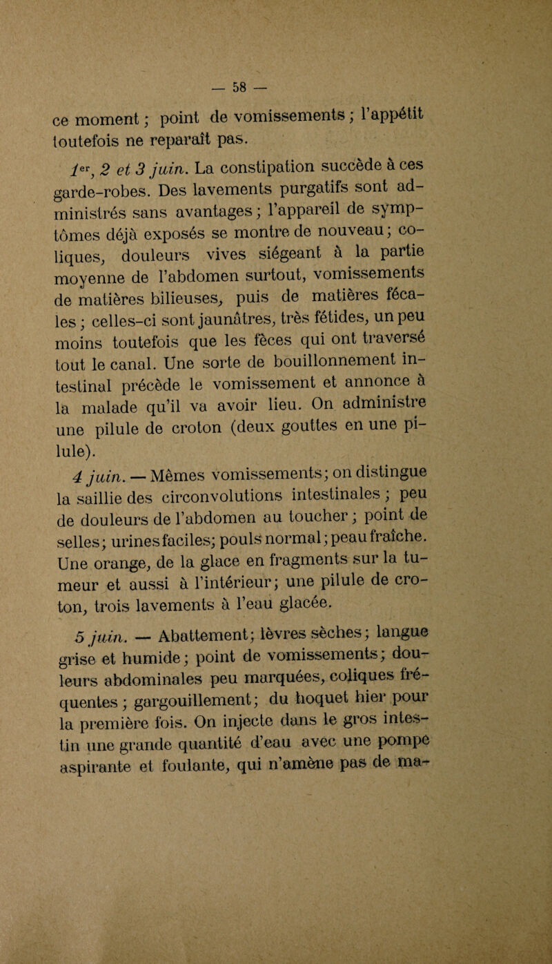 ce moment ; point de vomissements ; l’appétit toutefois ne reparaît pas. 1^^y 2 et 3 juiti. La constipation succédé a ces garde-robes. Des lavements purgatifs sont ad¬ ministrés sans avantages ; l’appareil de symp¬ tômes déjà exposés se montre de nouveau; co¬ liques, douleurs vives siégeant à la partie moyenne de l’abdomen surtout, vomissements de matières bilieuses, puis de matières féca¬ les ; celles-ci sont jaunâtres, très fétides, un peu moins toutefois que les fèces qui ont traverse tout le canal. Une sorte de bouillonnement in¬ testinal précède le vomissement et annonce à la malade qu’il va avoir lieu. On administre une pilule de croton (deux gouttes en une pi¬ lule). 4 _ Mêmes vomissements; on distingue la saillie des circonvolutions intestinales ; peu de douleurs de l’abdomen au toucher ; point de selles; urines faciles; pouls normal; peau fraîche. Une orange, de la glace en fragments sur la tu¬ meur et aussi à l’intérieur ; une pilule de cro¬ ton, trois lavements à l’eau glacée. 5 juin, Abattement; lèvres sèches ; langue grise et humide; point de vomissements; dou¬ leurs abdominales peu marquées, coliques fré¬ quentes ; gargouillement ; du hoquet hiei pour la première fois. On injecte dans le gros intes¬ tin une grande quantité d’eau avec une pompe aspirante et foulante, qui n’amène pas de ma-^