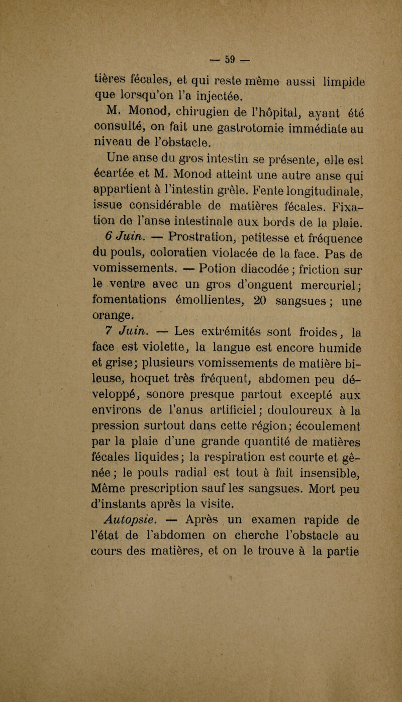 tières fécales^ et qui reste même aussi limpide que lorsqu’on l’a injectée. M. Monod, chirugien de l’hôpital, ayant été consulté, on fait une gastrotomie immédiate au niveau de l’obstacle. Une anse du gros intestin se présente, elle est écartée et M. Monod atteint une autre anse qui appartient à l’intestin grêle. Fente longitudinale, issue considérable de matières fécales. Fixa¬ tion de l’anse intestinale aux bords de la plaie. 6 Juin. — Prostration, petitesse et fréquence du pouls, coloration violacée de la face. Pas de vomissements, — Potion diacodée ; friction sur le ventre avec un gros d’onguent mercuriel; fomentations émollientes, 20 sangsues; une orange. 7 Juin. — Les extrémités sont froides, la face est violette, la langue est encore humide et grise; plusieurs vomissements de matière bi- leuse, hoquet très fréquent, abdomen peu dé¬ veloppé, sonore presque partout excepté aux environs de l’anus artificiel ; douloureux à la pression surtout dans cette région; écoulement par la plaie d’une grande quantité de matières fécales liquides; la respiration est courte et gê¬ née; le pouls radial est tout à fait insensible. Même prescription sauf les sangsues. Mort peu d’instants après la visite. Autopsie. — Après un examen rapide de l’état de l’abdomen on cherche l’obstacle au cours des matières, et on le trouve à la partie