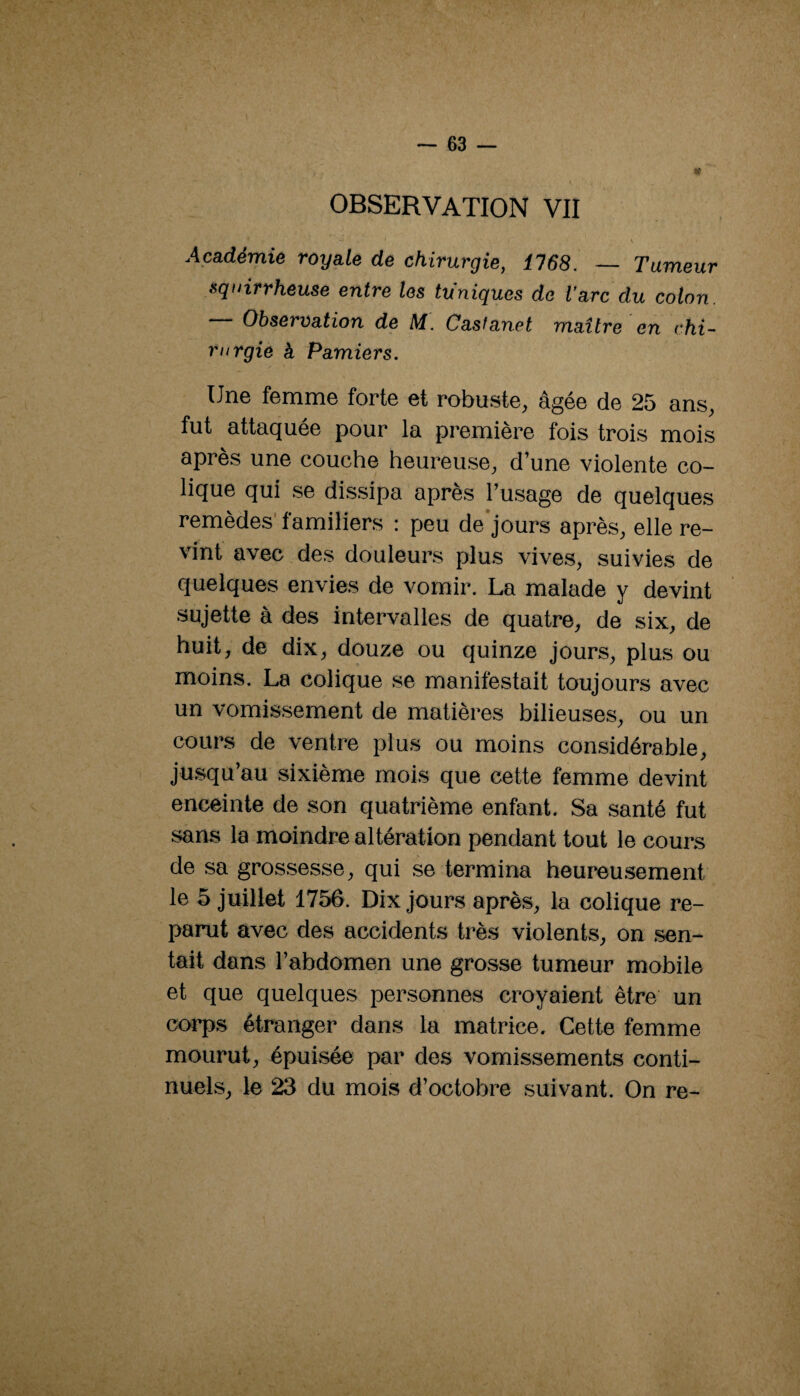 OBSERVATION VII \ Académie royale de chirurgie, 1768. — Tumeur squirrheuse entre les tuniques do l'arc du colon. — Observation de M. Casianet maître en chi- rurgie à Pamiers, Une femme forte et robuste, âgée de 25 ans, fut attaquée pour la première fois trois mois après une couche heureuse, d’une violente co¬ lique qui se dissipa après l’usage de quelques remèdes' familiers : peu de jours après, elle re¬ vint avec des douleurs plus vives, suivies de quelques envies de vomir. La malade y devint sujette à des intervalles de quatre, de six, de huit, de dix, douze ou quinze jours, plus ou moins. La colique se manifestait toujours avec un vomissement de matières bilieuses, ou un cours de ventre plus ou moins considérable, jusqu’au sixième mois que cette femme devint enceinte de son quatrième enfant. Sa santé fut sans la moindre altération pendant tout le cours de sa grossesse, qui se termina heureusement le 5 juillet 1756. Dix jours après, la colique re¬ parut avec des accidents très violents, on .sen¬ tait dans l’abdomen une grosse tumeur mobile et que quelques personnes croyaient être un corps étranger dans la matrice. Cette femme mourut, épuisée par des vomissements conti¬ nuels, le 23 du mois d’octobre suivant. On re-