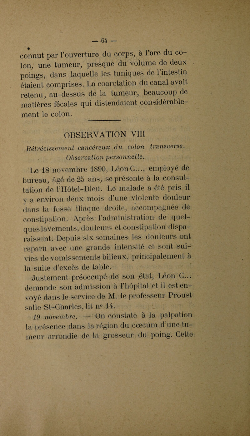 — ■64 — connut par l’ouverture du corps, à l’arc du co¬ lon, une tumeur, presque du volume de deux poings, dans laquelle les tuniques de l’intestin étaient comprises. La coarctation du canal a’vait retenu, au-dessus de la tumeur, beaucoup de matières fécales qui distendaient considérable¬ ment le colon. OBSERVATION VIII Rétrécissement cancéreux du colon transverse. Observation 'personnelle. Le 18 novembre 1890, Léon G..., employé de bureau, âgé de 25 ans, se présente à la consul¬ tation de l’Hôtel-Dieü. Le malade a été pris il y a environ déux mois d’une violente douleur dans la fosse iliaque droite, accompagnée dé constipation. Après l’administration de quel¬ ques lavement s, douleurs et constipation dispa¬ raissent. Depuis six semaines les douleurs ont reparu avec une grande intensité et sont sui¬ vies de vomissements bilieux, principalement à la suite d’excès de table. Justement préoccupé dé son ^état, Léon G... demande »son admission a l’hôpital et il est en¬ voyé dans le service de M.-le professeur Proust salle St-Gharles, lit m 14. 19 noveoibre. —' On constate a la palpation la présence,dans la région du cæcum ,d une tu¬ meur arrondie de la grosseur du poing. Gétte